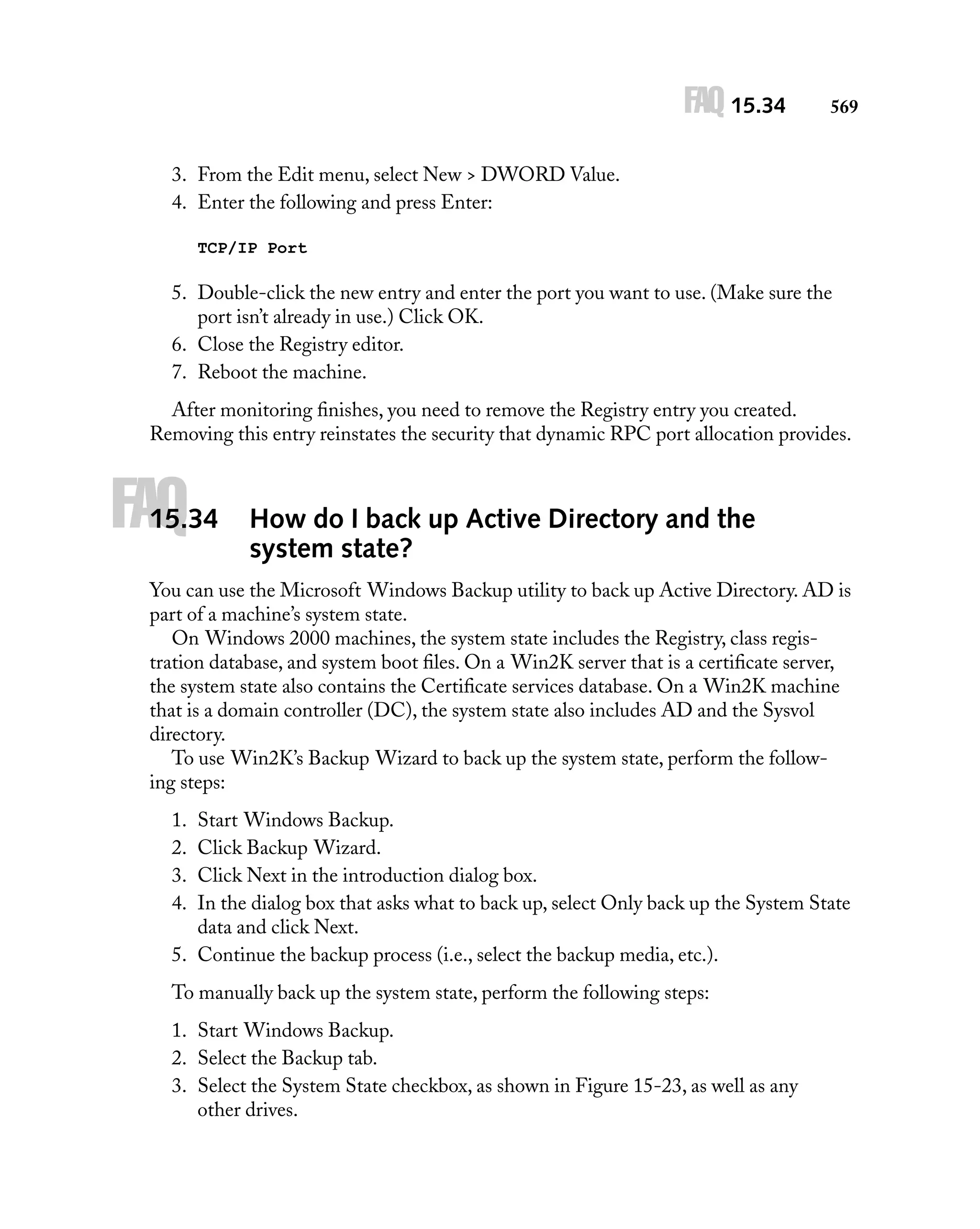 FAQ 15.34

569

3. From the Edit menu, select New > DWORD Value.
4. Enter the following and press Enter:
TCP/IP Port

5. Double-click the new entry and enter the port you want to use. (Make sure the
port isn’t already in use.) Click OK.
6. Close the Registry editor.
7. Reboot the machine.
After monitoring ﬁnishes, you need to remove the Registry entry you created.
Removing this entry reinstates the security that dynamic RPC port allocation provides.

FAQ

15.34

How do I back up Active Directory and the
system state?

You can use the Microsoft Windows Backup utility to back up Active Directory. AD is
part of a machine’s system state.
On Windows 2000 machines, the system state includes the Registry, class registration database, and system boot ﬁles. On a Win2K server that is a certiﬁcate server,
the system state also contains the Certiﬁcate services database. On a Win2K machine
that is a domain controller (DC), the system state also includes AD and the Sysvol
directory.
To use Win2K’s Backup Wizard to back up the system state, perform the following steps:
1.
2.
3.
4.

Start Windows Backup.
Click Backup Wizard.
Click Next in the introduction dialog box.
In the dialog box that asks what to back up, select Only back up the System State
data and click Next.
5. Continue the backup process (i.e., select the backup media, etc.).
To manually back up the system state, perform the following steps:
1. Start Windows Backup.
2. Select the Backup tab.
3. Select the System State checkbox, as shown in Figure 15-23, as well as any
other drives.

 