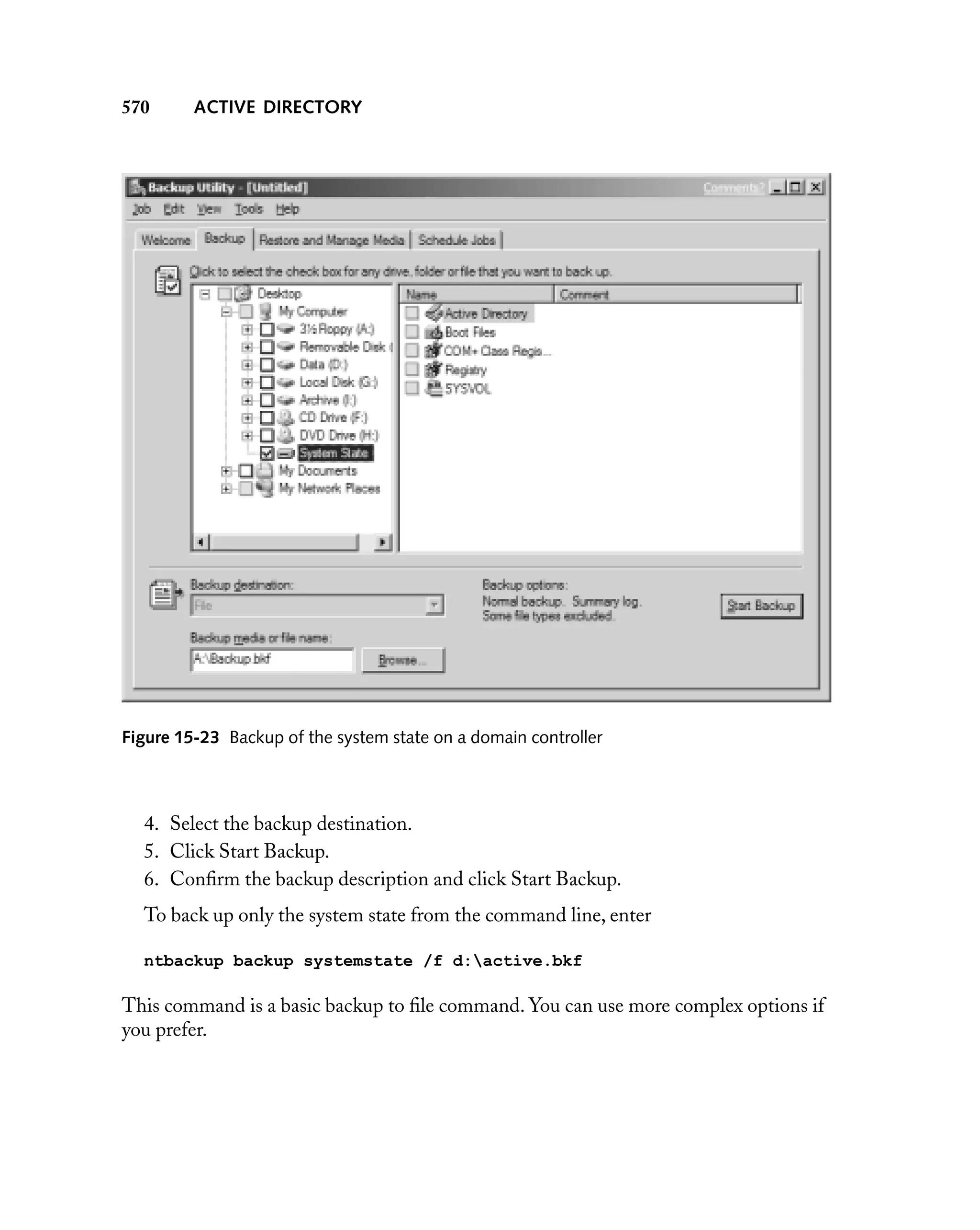 570

ACTIVE DIRECTORY

Figure 15-23 Backup of the system state on a domain controller

4. Select the backup destination.
5. Click Start Backup.
6. Conﬁrm the backup description and click Start Backup.
To back up only the system state from the command line, enter
ntbackup backup systemstate /f d:active.bkf

This command is a basic backup to ﬁle command. You can use more complex options if
you prefer.

 