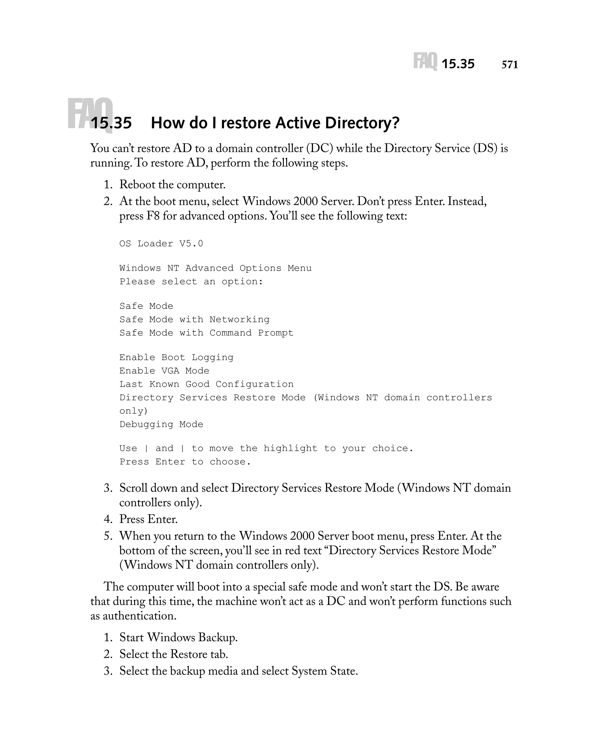 FAQ 15.35

FAQ

15.35

571

How do I restore Active Directory?

You can’t restore AD to a domain controller (DC) while the Directory Service (DS) is
running. To restore AD, perform the following steps.
1. Reboot the computer.
2. At the boot menu, select Windows 2000 Server. Don’t press Enter. Instead,
press F8 for advanced options. You’ll see the following text:
OS Loader V5.0
Windows NT Advanced Options Menu
Please select an option:
Safe Mode
Safe Mode with Networking
Safe Mode with Command Prompt
Enable Boot Logging
Enable VGA Mode
Last Known Good Configuration
Directory Services Restore Mode (Windows NT domain controllers
only)
Debugging Mode
Use | and | to move the highlight to your choice.
Press Enter to choose.

3. Scroll down and select Directory Services Restore Mode (Windows NT domain
controllers only).
4. Press Enter.
5. When you return to the Windows 2000 Server boot menu, press Enter. At the
bottom of the screen, you’ll see in red text “Directory Services Restore Mode”
(Windows NT domain controllers only).
The computer will boot into a special safe mode and won’t start the DS. Be aware
that during this time, the machine won’t act as a DC and won’t perform functions such
as authentication.
1. Start Windows Backup.
2. Select the Restore tab.
3. Select the backup media and select System State.

 