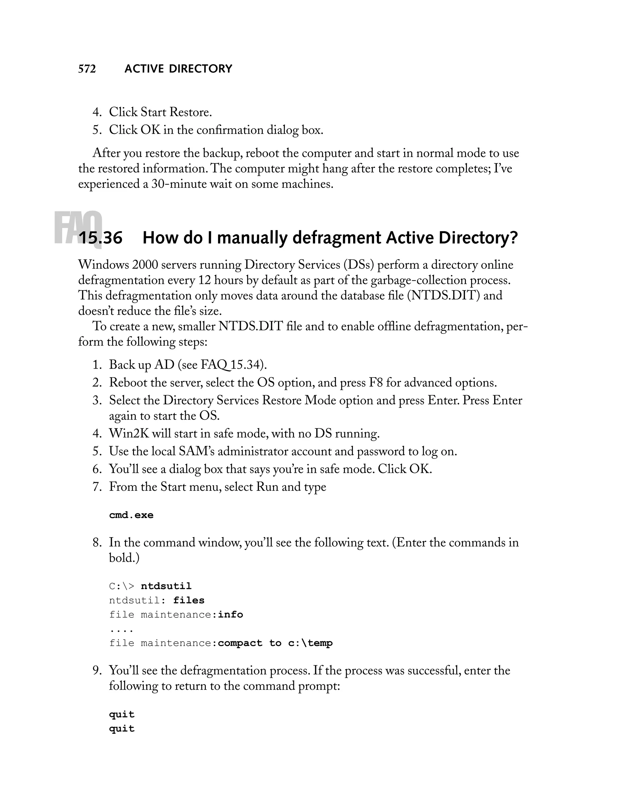 ACTIVE DIRECTORY

572

4. Click Start Restore.
5. Click OK in the conﬁrmation dialog box.
After you restore the backup, reboot the computer and start in normal mode to use
the restored information. The computer might hang after the restore completes; I’ve
experienced a 30-minute wait on some machines.

FAQ

15.36

How do I manually defragment Active Directory?

Windows 2000 servers running Directory Services (DSs) perform a directory online
defragmentation every 12 hours by default as part of the garbage-collection process.
This defragmentation only moves data around the database ﬁle (NTDS.DIT) and
doesn’t reduce the ﬁle’s size.
To create a new, smaller NTDS.DIT ﬁle and to enable ofﬂine defragmentation, perform the following steps:
1. Back up AD (see FAQ 15.34).
2. Reboot the server, select the OS option, and press F8 for advanced options.
3. Select the Directory Services Restore Mode option and press Enter. Press Enter
again to start the OS.
4. Win2K will start in safe mode, with no DS running.
5. Use the local SAM’s administrator account and password to log on.
6. You’ll see a dialog box that says you’re in safe mode. Click OK.
7. From the Start menu, select Run and type
cmd.exe

8. In the command window, you’ll see the following text. (Enter the commands in
bold.)
C:> ntdsutil
ntdsutil: files
file maintenance:info
....
file maintenance:compact to c:temp

9. You’ll see the defragmentation process. If the process was successful, enter the
following to return to the command prompt:
quit
quit

 