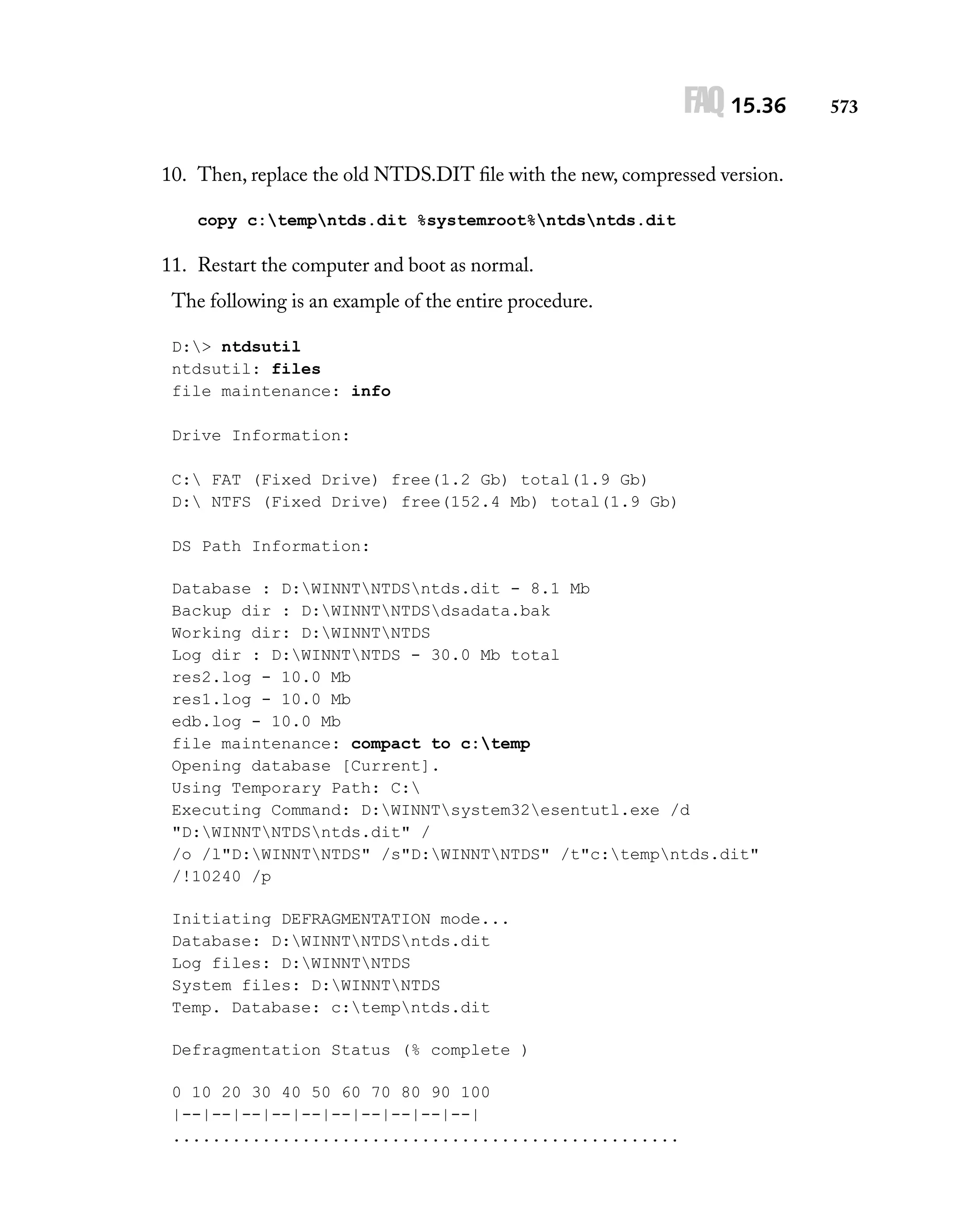 FAQ 15.36
10. Then, replace the old NTDS.DIT ﬁle with the new, compressed version.
copy c:tempntds.dit %systemroot%ntdsntds.dit

11. Restart the computer and boot as normal.
The following is an example of the entire procedure.
D:> ntdsutil
ntdsutil: files
file maintenance: info
Drive Information:
C: FAT (Fixed Drive) free(1.2 Gb) total(1.9 Gb)
D: NTFS (Fixed Drive) free(152.4 Mb) total(1.9 Gb)
DS Path Information:
Database : D:WINNTNTDSntds.dit - 8.1 Mb
Backup dir : D:WINNTNTDSdsadata.bak
Working dir: D:WINNTNTDS
Log dir : D:WINNTNTDS - 30.0 Mb total
res2.log - 10.0 Mb
res1.log - 10.0 Mb
edb.log - 10.0 Mb
file maintenance: compact to c:temp
Opening database [Current].
Using Temporary Path: C:
Executing Command: D:WINNTsystem32esentutl.exe /d
"D:WINNTNTDSntds.dit" /
/o /l"D:WINNTNTDS" /s"D:WINNTNTDS" /t"c:tempntds.dit"
/!10240 /p
Initiating DEFRAGMENTATION mode...
Database: D:WINNTNTDSntds.dit
Log files: D:WINNTNTDS
System files: D:WINNTNTDS
Temp. Database: c:tempntds.dit
Defragmentation Status (% complete )
0 10 20 30 40 50 60 70 80 90 100
|--|--|--|--|--|--|--|--|--|--|
...................................................

573

 