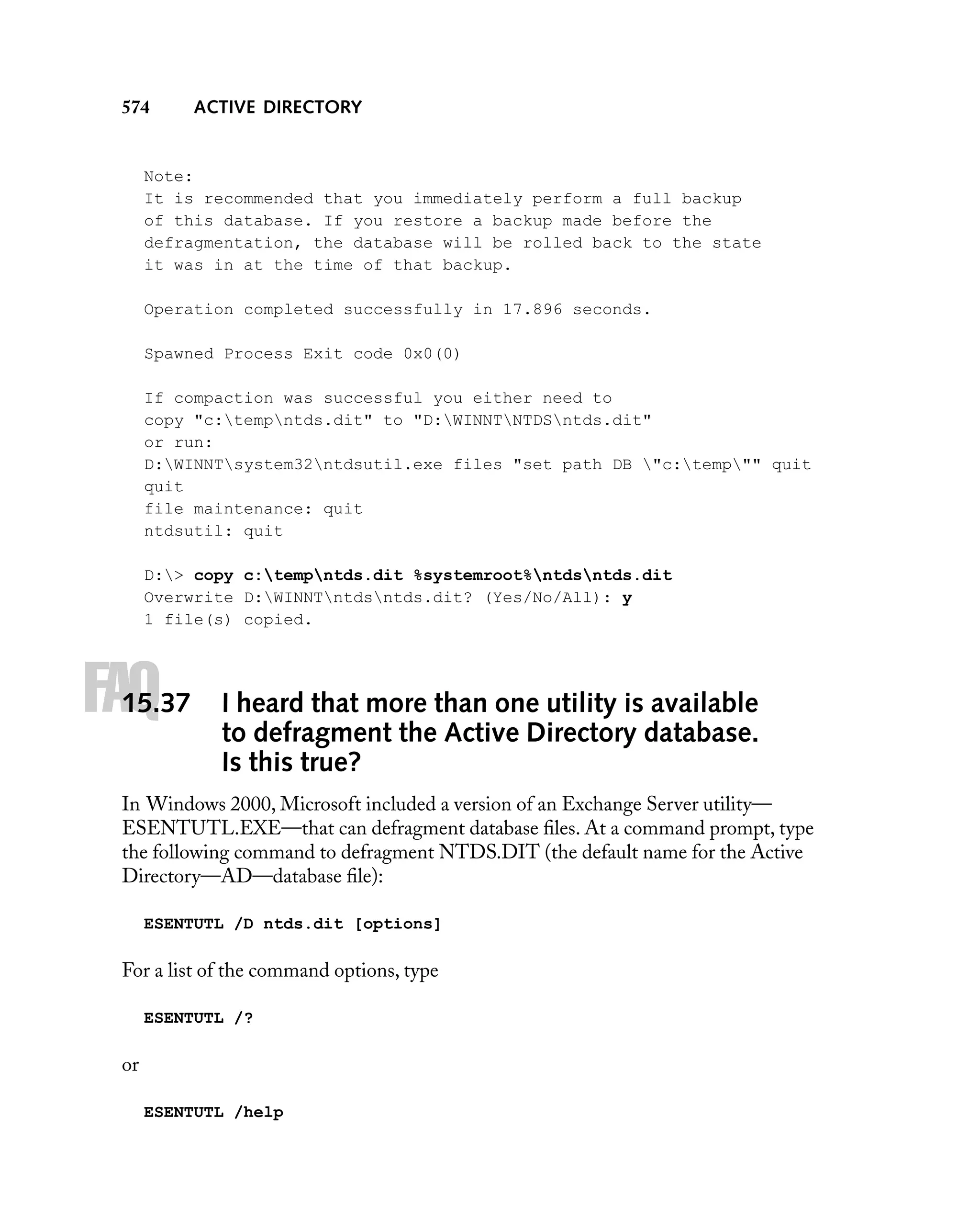 574

ACTIVE DIRECTORY

Note:
It is recommended that you immediately perform a full backup
of this database. If you restore a backup made before the
defragmentation, the database will be rolled back to the state
it was in at the time of that backup.
Operation completed successfully in 17.896 seconds.
Spawned Process Exit code 0x0(0)
If compaction was successful you either need to
copy "c:tempntds.dit" to "D:WINNTNTDSntds.dit"
or run:
D:WINNTsystem32ntdsutil.exe files "set path DB "c:temp"" quit
quit
file maintenance: quit
ntdsutil: quit
D:> copy c:tempntds.dit %systemroot%ntdsntds.dit
Overwrite D:WINNTntdsntds.dit? (Yes/No/All): y
1 file(s) copied.

FAQ

15.37

I heard that more than one utility is available
to defragment the Active Directory database.
Is this true?

In Windows 2000, Microsoft included a version of an Exchange Server utility—
ESENTUTL.EXE—that can defragment database ﬁles. At a command prompt, type
the following command to defragment NTDS.DIT (the default name for the Active
Directory—AD—database ﬁle):
ESENTUTL /D ntds.dit [options]

For a list of the command options, type
ESENTUTL /?

or
ESENTUTL /help

 
