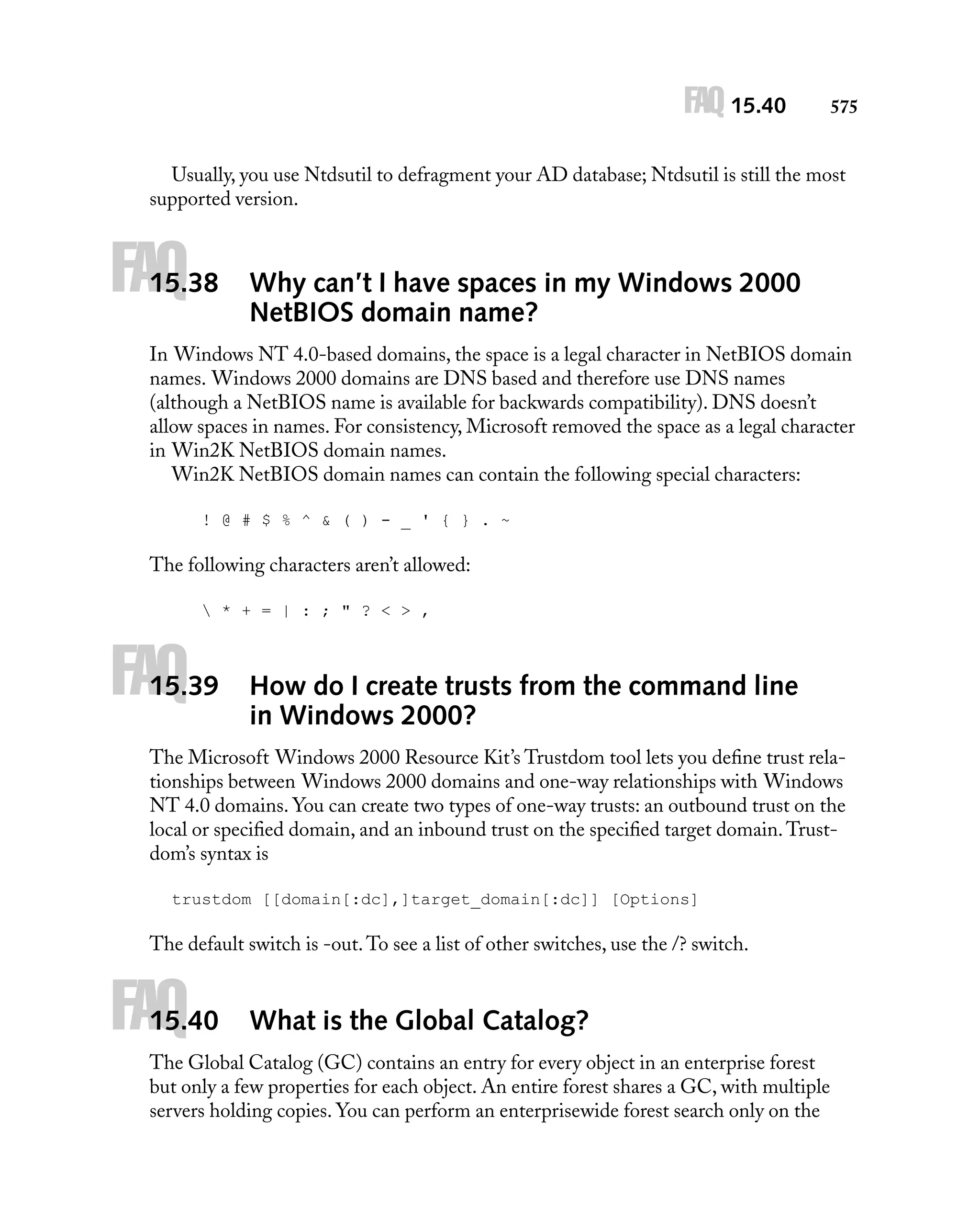 FAQ 15.40

575

Usually, you use Ntdsutil to defragment your AD database; Ntdsutil is still the most
supported version.

FAQ

15.38

Why can’t I have spaces in my Windows 2000
NetBIOS domain name?

In Windows NT 4.0-based domains, the space is a legal character in NetBIOS domain
names. Windows 2000 domains are DNS based and therefore use DNS names
(although a NetBIOS name is available for backwards compatibility). DNS doesn’t
allow spaces in names. For consistency, Microsoft removed the space as a legal character
in Win2K NetBIOS domain names.
Win2K NetBIOS domain names can contain the following special characters:
! @ # $ % ^ & ( ) - _ ' { } . ~

The following characters aren’t allowed:
 * + = | : ; " ? < > ,

FAQ

15.39

How do I create trusts from the command line
in Windows 2000?

The Microsoft Windows 2000 Resource Kit’s Trustdom tool lets you deﬁne trust relationships between Windows 2000 domains and one-way relationships with Windows
NT 4.0 domains. You can create two types of one-way trusts: an outbound trust on the
local or speciﬁed domain, and an inbound trust on the speciﬁed target domain. Trustdom’s syntax is
trustdom [[domain[:dc],]target_domain[:dc]] [Options]

The default switch is -out. To see a list of other switches, use the /? switch.

FAQ

15.40

What is the Global Catalog?

The Global Catalog (GC) contains an entry for every object in an enterprise forest
but only a few properties for each object. An entire forest shares a GC, with multiple
servers holding copies. You can perform an enterprisewide forest search only on the

 