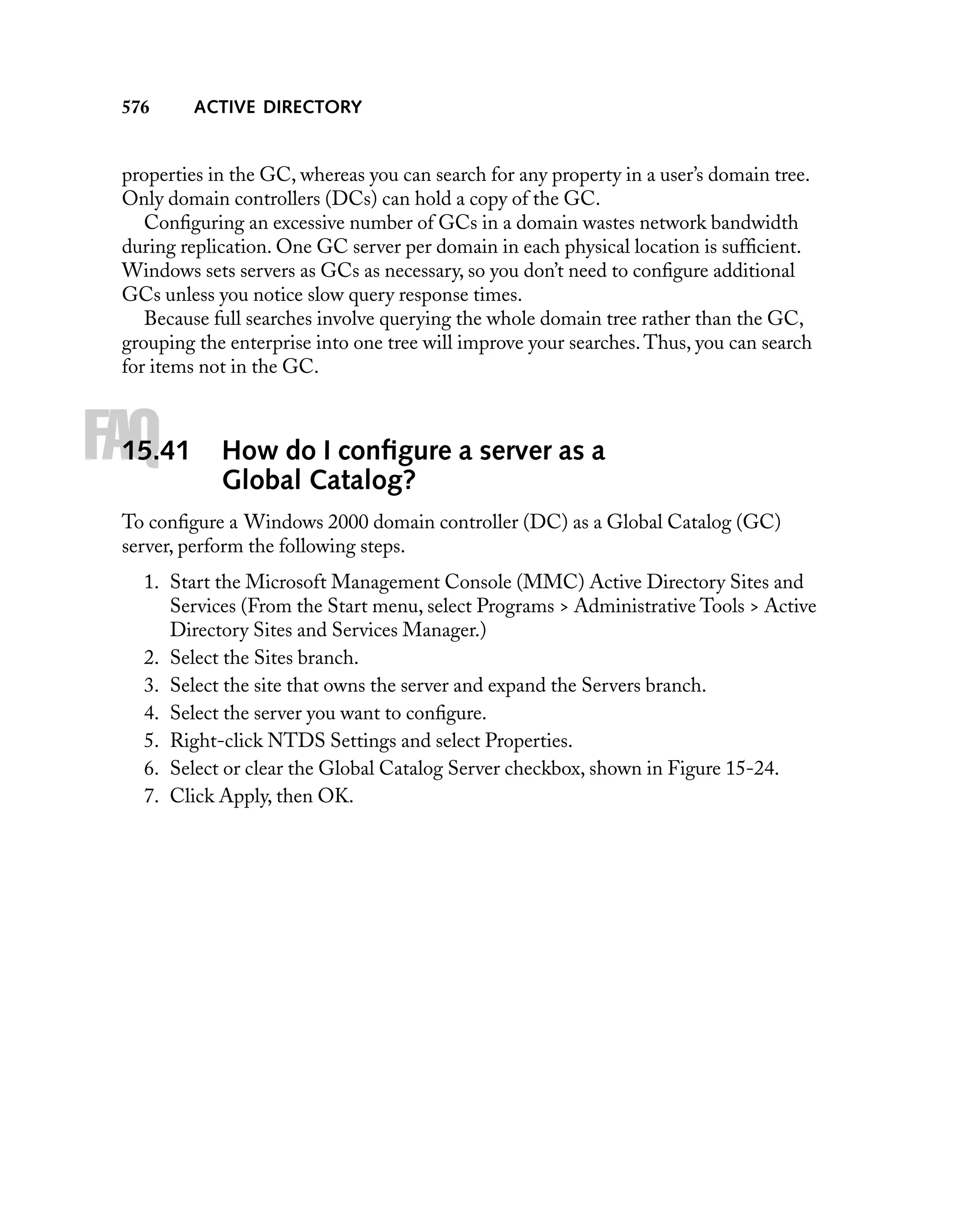576

ACTIVE DIRECTORY

properties in the GC, whereas you can search for any property in a user’s domain tree.
Only domain controllers (DCs) can hold a copy of the GC.
Conﬁguring an excessive number of GCs in a domain wastes network bandwidth
during replication. One GC server per domain in each physical location is sufﬁcient.
Windows sets servers as GCs as necessary, so you don’t need to conﬁgure additional
GCs unless you notice slow query response times.
Because full searches involve querying the whole domain tree rather than the GC,
grouping the enterprise into one tree will improve your searches. Thus, you can search
for items not in the GC.

FAQ

15.41

How do I conﬁgure a server as a
Global Catalog?

To conﬁgure a Windows 2000 domain controller (DC) as a Global Catalog (GC)
server, perform the following steps.
1. Start the Microsoft Management Console (MMC) Active Directory Sites and
Services (From the Start menu, select Programs > Administrative Tools > Active
Directory Sites and Services Manager.)
2. Select the Sites branch.
3. Select the site that owns the server and expand the Servers branch.
4. Select the server you want to conﬁgure.
5. Right-click NTDS Settings and select Properties.
6. Select or clear the Global Catalog Server checkbox, shown in Figure 15-24.
7. Click Apply, then OK.

 