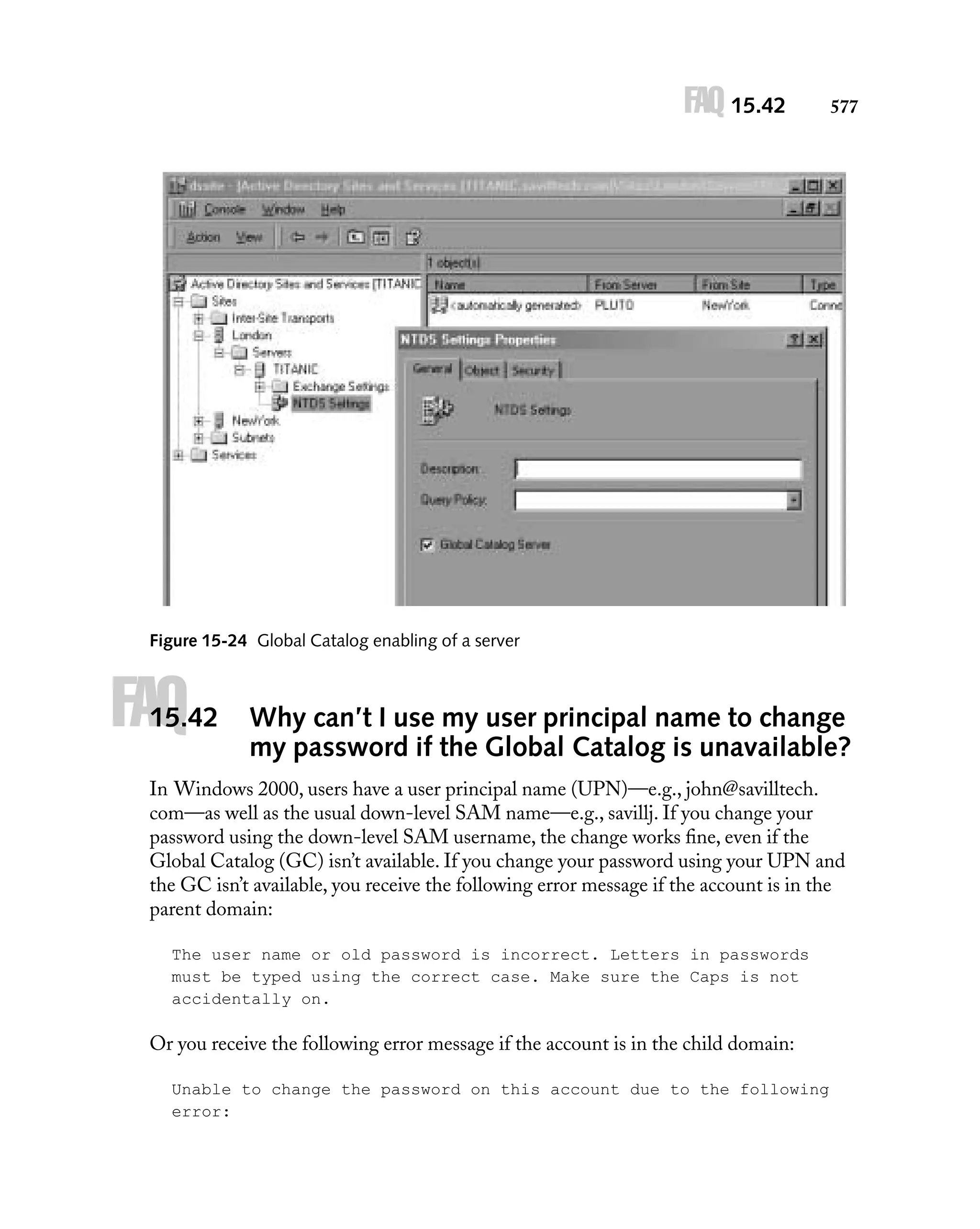 FAQ 15.42

577

Figure 15-24 Global Catalog enabling of a server

FAQ

15.42

Why can’t I use my user principal name to change
my password if the Global Catalog is unavailable?

In Windows 2000, users have a user principal name (UPN)—e.g., john@savilltech.
com—as well as the usual down-level SAM name—e.g., savillj. If you change your
password using the down-level SAM username, the change works ﬁne, even if the
Global Catalog (GC) isn’t available. If you change your password using your UPN and
the GC isn’t available, you receive the following error message if the account is in the
parent domain:
The user name or old password is incorrect. Letters in passwords
must be typed using the correct case. Make sure the Caps is not
accidentally on.

Or you receive the following error message if the account is in the child domain:
Unable to change the password on this account due to the following
error:

 