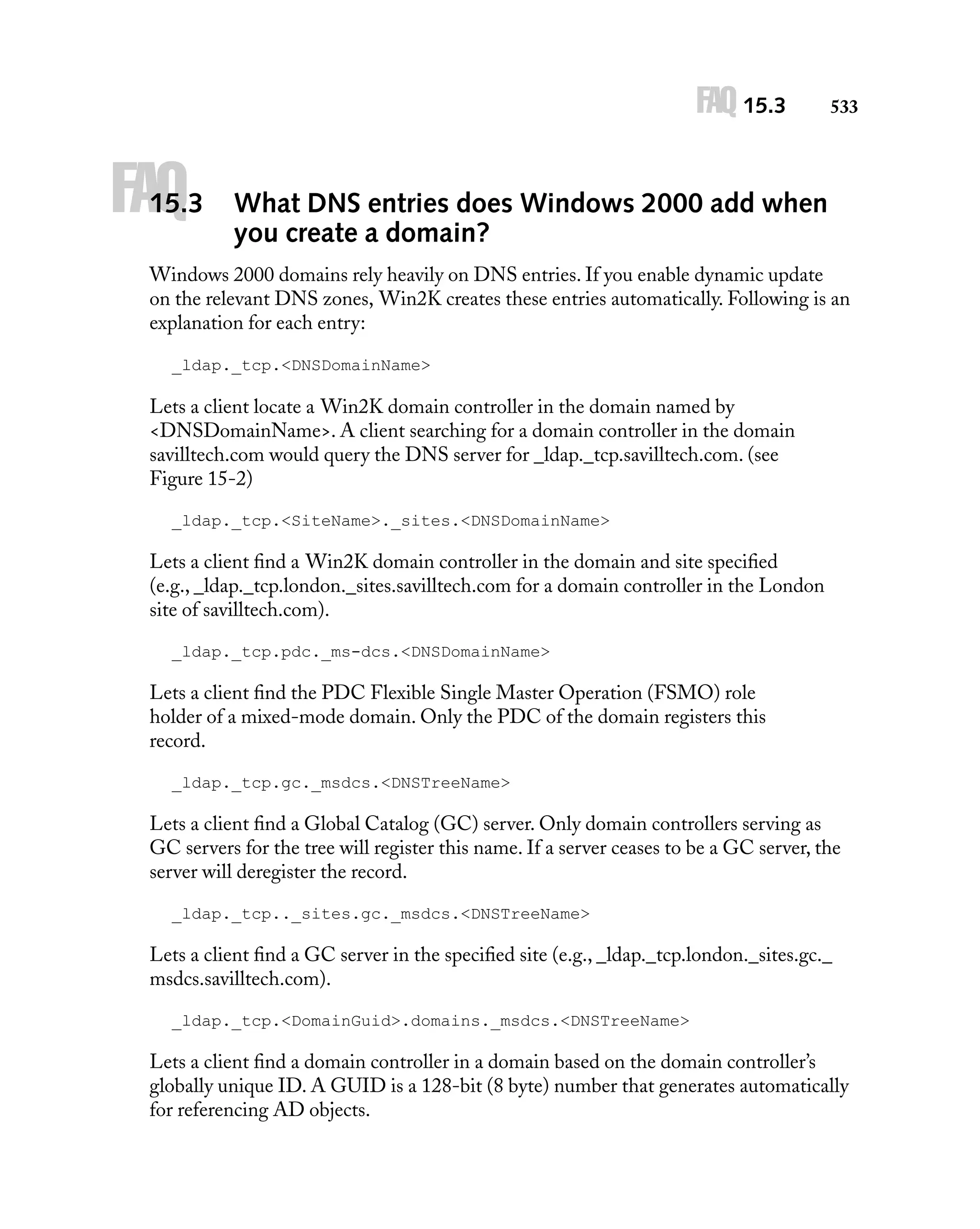 FAQ 15.3

FAQ

15.3

533

What DNS entries does Windows 2000 add when
you create a domain?

Windows 2000 domains rely heavily on DNS entries. If you enable dynamic update
on the relevant DNS zones, Win2K creates these entries automatically. Following is an
explanation for each entry:
_ldap._tcp.<DNSDomainName>

Lets a client locate a Win2K domain controller in the domain named by
<DNSDomainName>. A client searching for a domain controller in the domain
savilltech.com would query the DNS server for _ldap._tcp.savilltech.com. (see
Figure 15-2)
_ldap._tcp.<SiteName>._sites.<DNSDomainName>

Lets a client ﬁnd a Win2K domain controller in the domain and site speciﬁed
(e.g., _ldap._tcp.london._sites.savilltech.com for a domain controller in the London
site of savilltech.com).
_ldap._tcp.pdc._ms-dcs.<DNSDomainName>

Lets a client ﬁnd the PDC Flexible Single Master Operation (FSMO) role
holder of a mixed-mode domain. Only the PDC of the domain registers this
record.
_ldap._tcp.gc._msdcs.<DNSTreeName>

Lets a client ﬁnd a Global Catalog (GC) server. Only domain controllers serving as
GC servers for the tree will register this name. If a server ceases to be a GC server, the
server will deregister the record.
_ldap._tcp.._sites.gc._msdcs.<DNSTreeName>

Lets a client ﬁnd a GC server in the speciﬁed site (e.g., _ldap._tcp.london._sites.gc._
msdcs.savilltech.com).
_ldap._tcp.<DomainGuid>.domains._msdcs.<DNSTreeName>

Lets a client ﬁnd a domain controller in a domain based on the domain controller’s
globally unique ID. A GUID is a 128-bit (8 byte) number that generates automatically
for referencing AD objects.

 