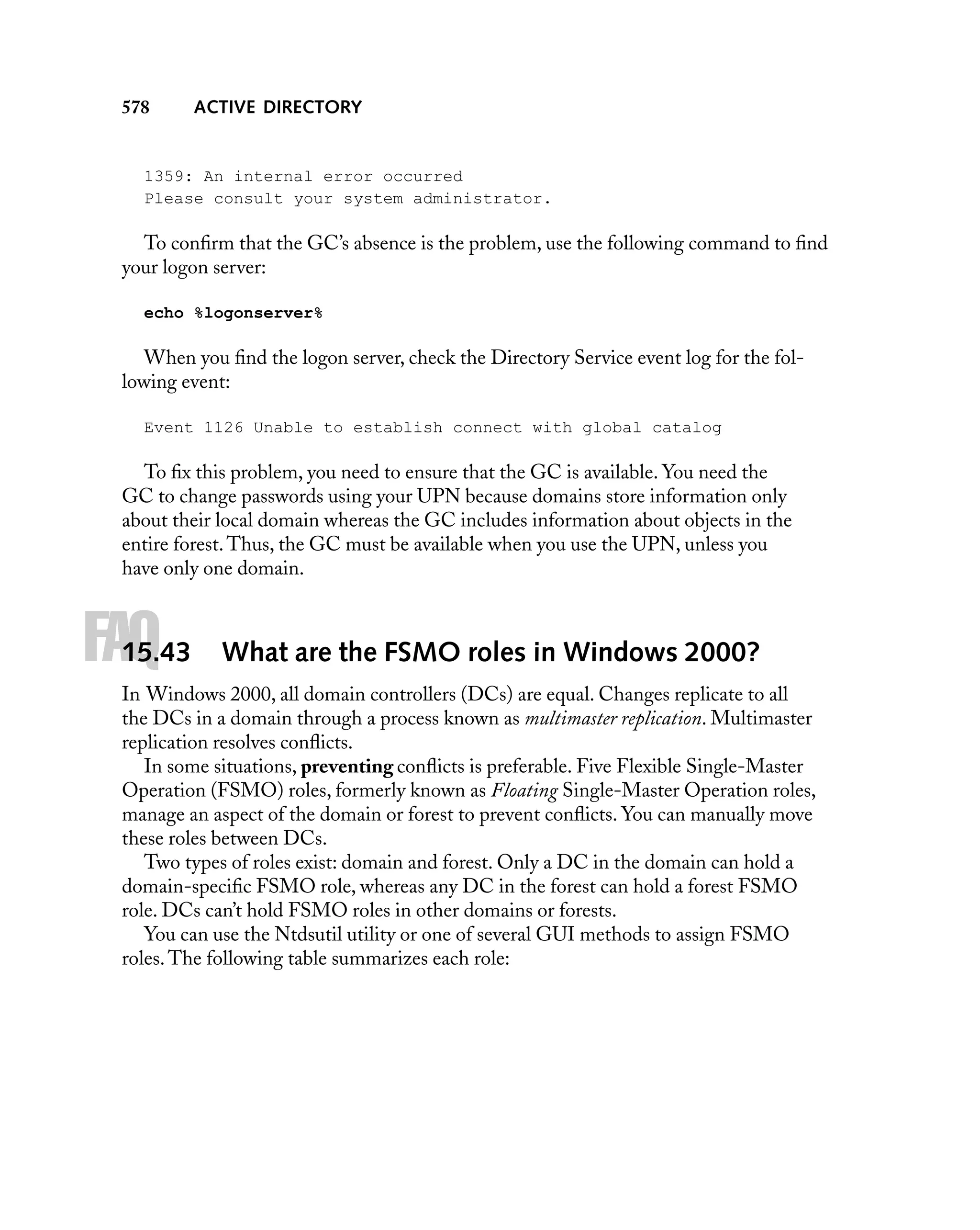 578

ACTIVE DIRECTORY

1359: An internal error occurred
Please consult your system administrator.

To conﬁrm that the GC’s absence is the problem, use the following command to ﬁnd
your logon server:
echo %logonserver%

When you ﬁnd the logon server, check the Directory Service event log for the following event:
Event 1126 Unable to establish connect with global catalog

To ﬁx this problem, you need to ensure that the GC is available. You need the
GC to change passwords using your UPN because domains store information only
about their local domain whereas the GC includes information about objects in the
entire forest. Thus, the GC must be available when you use the UPN, unless you
have only one domain.

FAQ

15.43

What are the FSMO roles in Windows 2000?

In Windows 2000, all domain controllers (DCs) are equal. Changes replicate to all
the DCs in a domain through a process known as multimaster replication. Multimaster
replication resolves conﬂicts.
In some situations, preventing conﬂicts is preferable. Five Flexible Single-Master
Operation (FSMO) roles, formerly known as Floating Single-Master Operation roles,
manage an aspect of the domain or forest to prevent conﬂicts. You can manually move
these roles between DCs.
Two types of roles exist: domain and forest. Only a DC in the domain can hold a
domain-speciﬁc FSMO role, whereas any DC in the forest can hold a forest FSMO
role. DCs can’t hold FSMO roles in other domains or forests.
You can use the Ntdsutil utility or one of several GUI methods to assign FSMO
roles. The following table summarizes each role:

 