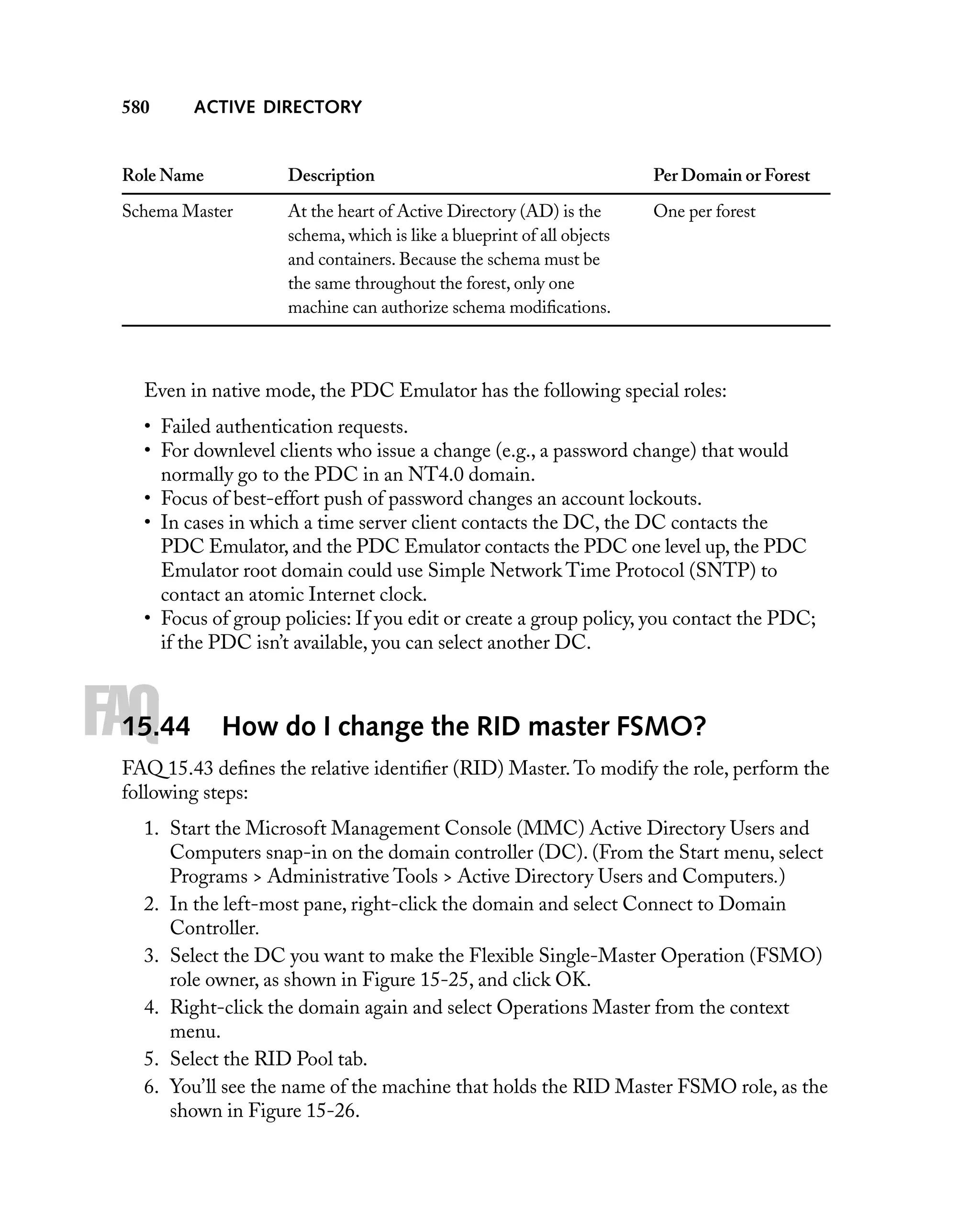 580

ACTIVE DIRECTORY

Role Name

Description

Per Domain or Forest

Schema Master

At the heart of Active Directory (AD) is the
schema, which is like a blueprint of all objects
and containers. Because the schema must be
the same throughout the forest, only one
machine can authorize schema modiﬁcations.

One per forest

Even in native mode, the PDC Emulator has the following special roles:
• Failed authentication requests.
• For downlevel clients who issue a change (e.g., a password change) that would
normally go to the PDC in an NT4.0 domain.
• Focus of best-effort push of password changes an account lockouts.
• In cases in which a time server client contacts the DC, the DC contacts the
PDC Emulator, and the PDC Emulator contacts the PDC one level up, the PDC
Emulator root domain could use Simple Network Time Protocol (SNTP) to
contact an atomic Internet clock.
• Focus of group policies: If you edit or create a group policy, you contact the PDC;
if the PDC isn’t available, you can select another DC.

FAQ

15.44

How do I change the RID master FSMO?

FAQ 15.43 deﬁnes the relative identiﬁer (RID) Master. To modify the role, perform the
following steps:
1. Start the Microsoft Management Console (MMC) Active Directory Users and
Computers snap-in on the domain controller (DC). (From the Start menu, select
Programs > Administrative Tools > Active Directory Users and Computers.)
2. In the left-most pane, right-click the domain and select Connect to Domain
Controller.
3. Select the DC you want to make the Flexible Single-Master Operation (FSMO)
role owner, as shown in Figure 15-25, and click OK.
4. Right-click the domain again and select Operations Master from the context
menu.
5. Select the RID Pool tab.
6. You’ll see the name of the machine that holds the RID Master FSMO role, as the
shown in Figure 15-26.

 