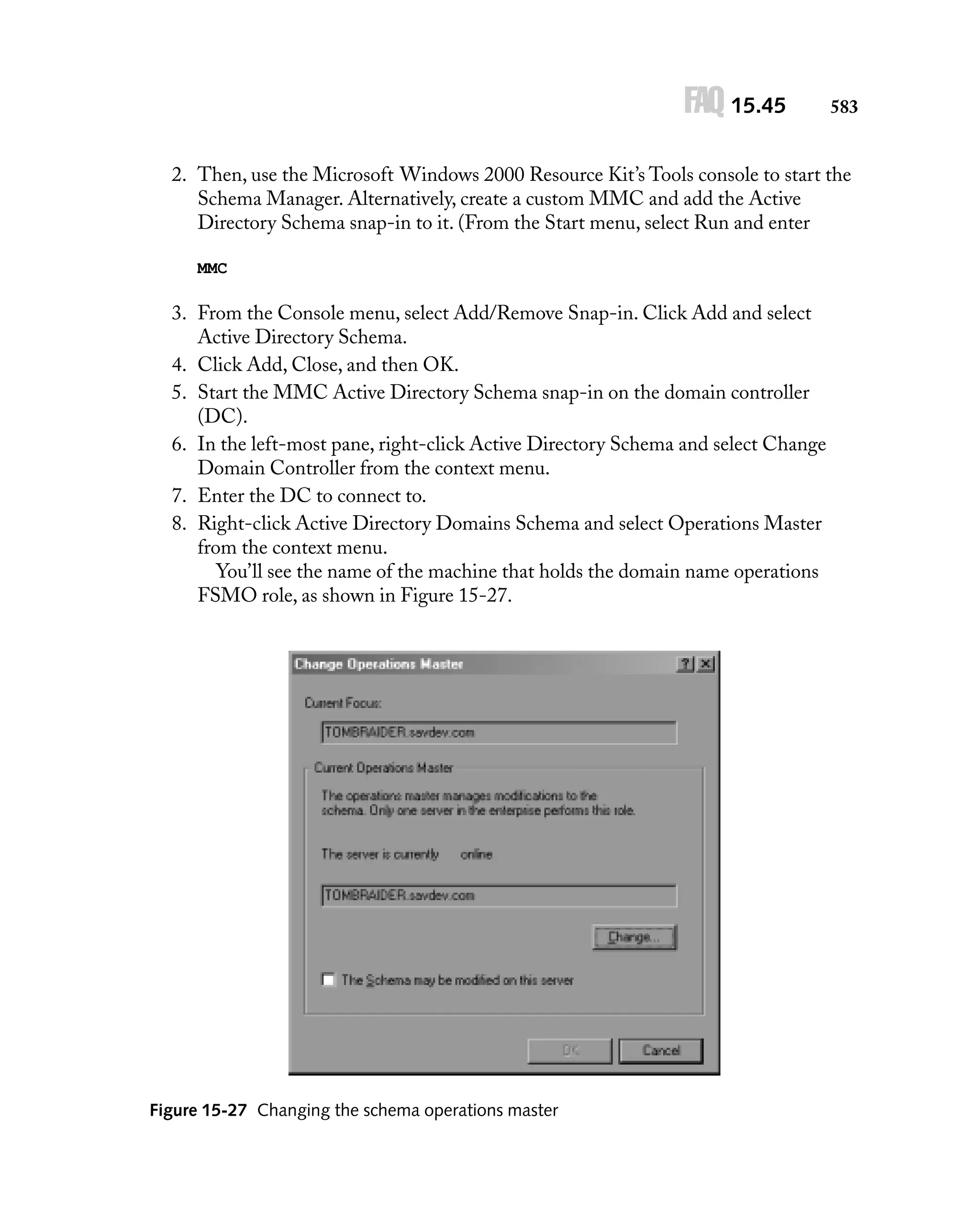 FAQ 15.45

583

2. Then, use the Microsoft Windows 2000 Resource Kit’s Tools console to start the
Schema Manager. Alternatively, create a custom MMC and add the Active
Directory Schema snap-in to it. (From the Start menu, select Run and enter
MMC

3. From the Console menu, select Add/Remove Snap-in. Click Add and select
Active Directory Schema.
4. Click Add, Close, and then OK.
5. Start the MMC Active Directory Schema snap-in on the domain controller
(DC).
6. In the left-most pane, right-click Active Directory Schema and select Change
Domain Controller from the context menu.
7. Enter the DC to connect to.
8. Right-click Active Directory Domains Schema and select Operations Master
from the context menu.
You’ll see the name of the machine that holds the domain name operations
FSMO role, as shown in Figure 15-27.

Figure 15-27 Changing the schema operations master

 