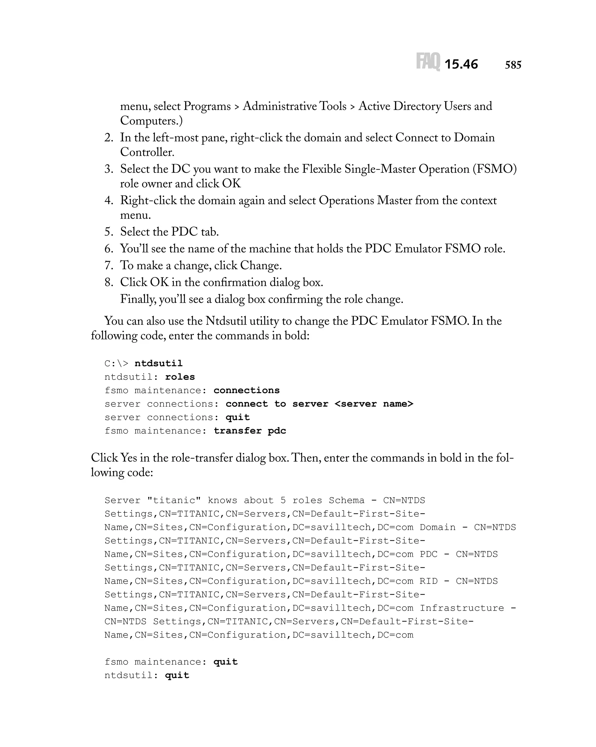 FAQ 15.46

2.
3.
4.
5.
6.
7.
8.

585

menu, select Programs > Administrative Tools > Active Directory Users and
Computers.)
In the left-most pane, right-click the domain and select Connect to Domain
Controller.
Select the DC you want to make the Flexible Single-Master Operation (FSMO)
role owner and click OK
Right-click the domain again and select Operations Master from the context
menu.
Select the PDC tab.
You’ll see the name of the machine that holds the PDC Emulator FSMO role.
To make a change, click Change.
Click OK in the conﬁrmation dialog box.
Finally, you’ll see a dialog box conﬁrming the role change.

You can also use the Ntdsutil utility to change the PDC Emulator FSMO. In the
following code, enter the commands in bold:
C:> ntdsutil
ntdsutil: roles
fsmo maintenance: connections
server connections: connect to server <server name>
server connections: quit
fsmo maintenance: transfer pdc

Click Yes in the role-transfer dialog box. Then, enter the commands in bold in the following code:
Server "titanic" knows about 5 roles Schema - CN=NTDS
Settings,CN=TITANIC,CN=Servers,CN=Default-First-SiteName,CN=Sites,CN=Configuration,DC=savilltech,DC=com Domain - CN=NTDS
Settings,CN=TITANIC,CN=Servers,CN=Default-First-SiteName,CN=Sites,CN=Configuration,DC=savilltech,DC=com PDC - CN=NTDS
Settings,CN=TITANIC,CN=Servers,CN=Default-First-SiteName,CN=Sites,CN=Configuration,DC=savilltech,DC=com RID - CN=NTDS
Settings,CN=TITANIC,CN=Servers,CN=Default-First-SiteName,CN=Sites,CN=Configuration,DC=savilltech,DC=com Infrastructure CN=NTDS Settings,CN=TITANIC,CN=Servers,CN=Default-First-SiteName,CN=Sites,CN=Configuration,DC=savilltech,DC=com
fsmo maintenance: quit
ntdsutil: quit

 