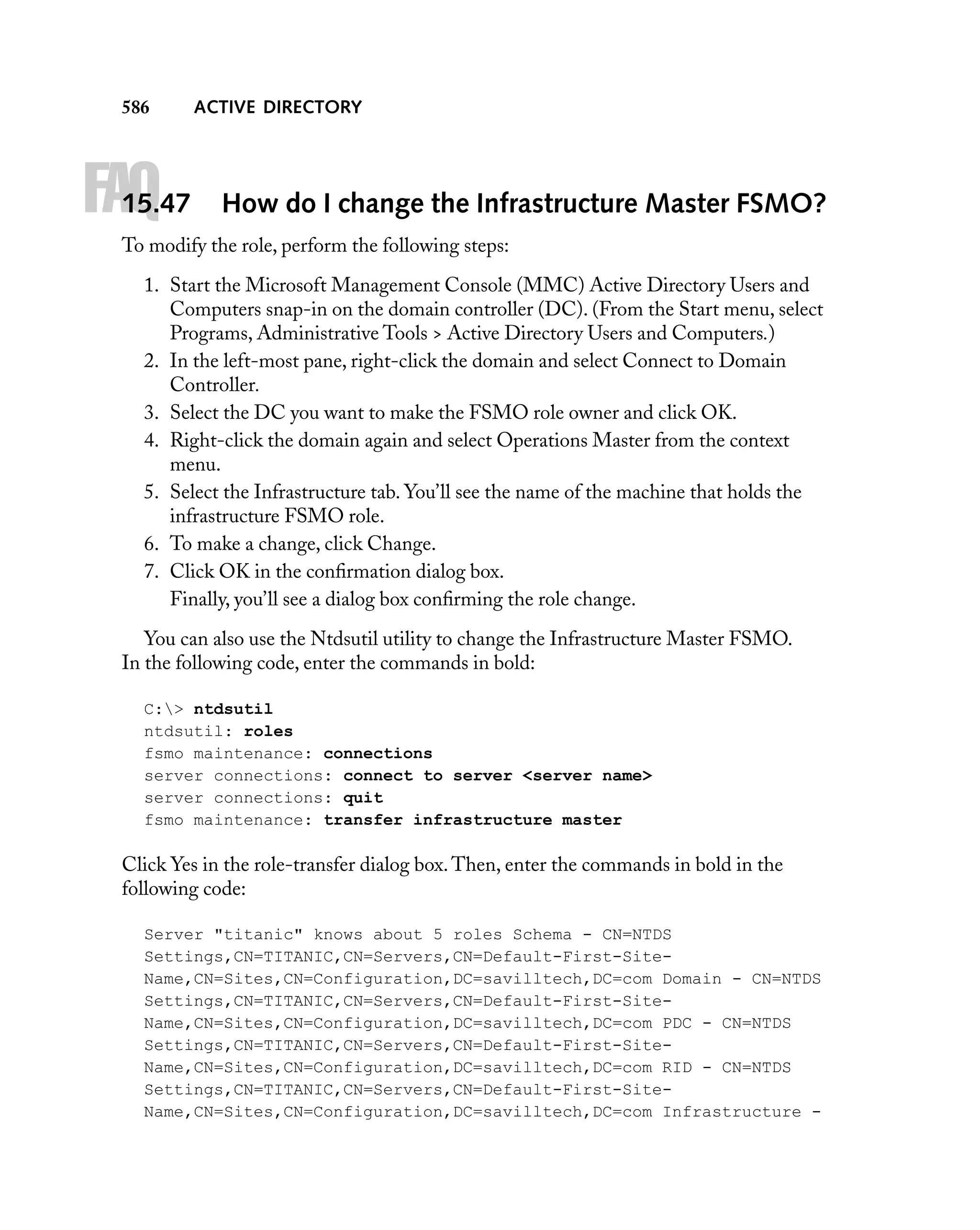 586

FAQ

15.47

ACTIVE DIRECTORY

How do I change the Infrastructure Master FSMO?

To modify the role, perform the following steps:
1. Start the Microsoft Management Console (MMC) Active Directory Users and
Computers snap-in on the domain controller (DC). (From the Start menu, select
Programs, Administrative Tools > Active Directory Users and Computers.)
2. In the left-most pane, right-click the domain and select Connect to Domain
Controller.
3. Select the DC you want to make the FSMO role owner and click OK.
4. Right-click the domain again and select Operations Master from the context
menu.
5. Select the Infrastructure tab. You’ll see the name of the machine that holds the
infrastructure FSMO role.
6. To make a change, click Change.
7. Click OK in the conﬁrmation dialog box.
Finally, you’ll see a dialog box conﬁrming the role change.
You can also use the Ntdsutil utility to change the Infrastructure Master FSMO.
In the following code, enter the commands in bold:
C:> ntdsutil
ntdsutil: roles
fsmo maintenance: connections
server connections: connect to server <server name>
server connections: quit
fsmo maintenance: transfer infrastructure master

Click Yes in the role-transfer dialog box. Then, enter the commands in bold in the
following code:
Server "titanic" knows about 5 roles Schema - CN=NTDS
Settings,CN=TITANIC,CN=Servers,CN=Default-First-SiteName,CN=Sites,CN=Configuration,DC=savilltech,DC=com Domain - CN=NTDS
Settings,CN=TITANIC,CN=Servers,CN=Default-First-SiteName,CN=Sites,CN=Configuration,DC=savilltech,DC=com PDC - CN=NTDS
Settings,CN=TITANIC,CN=Servers,CN=Default-First-SiteName,CN=Sites,CN=Configuration,DC=savilltech,DC=com RID - CN=NTDS
Settings,CN=TITANIC,CN=Servers,CN=Default-First-SiteName,CN=Sites,CN=Configuration,DC=savilltech,DC=com Infrastructure -

 