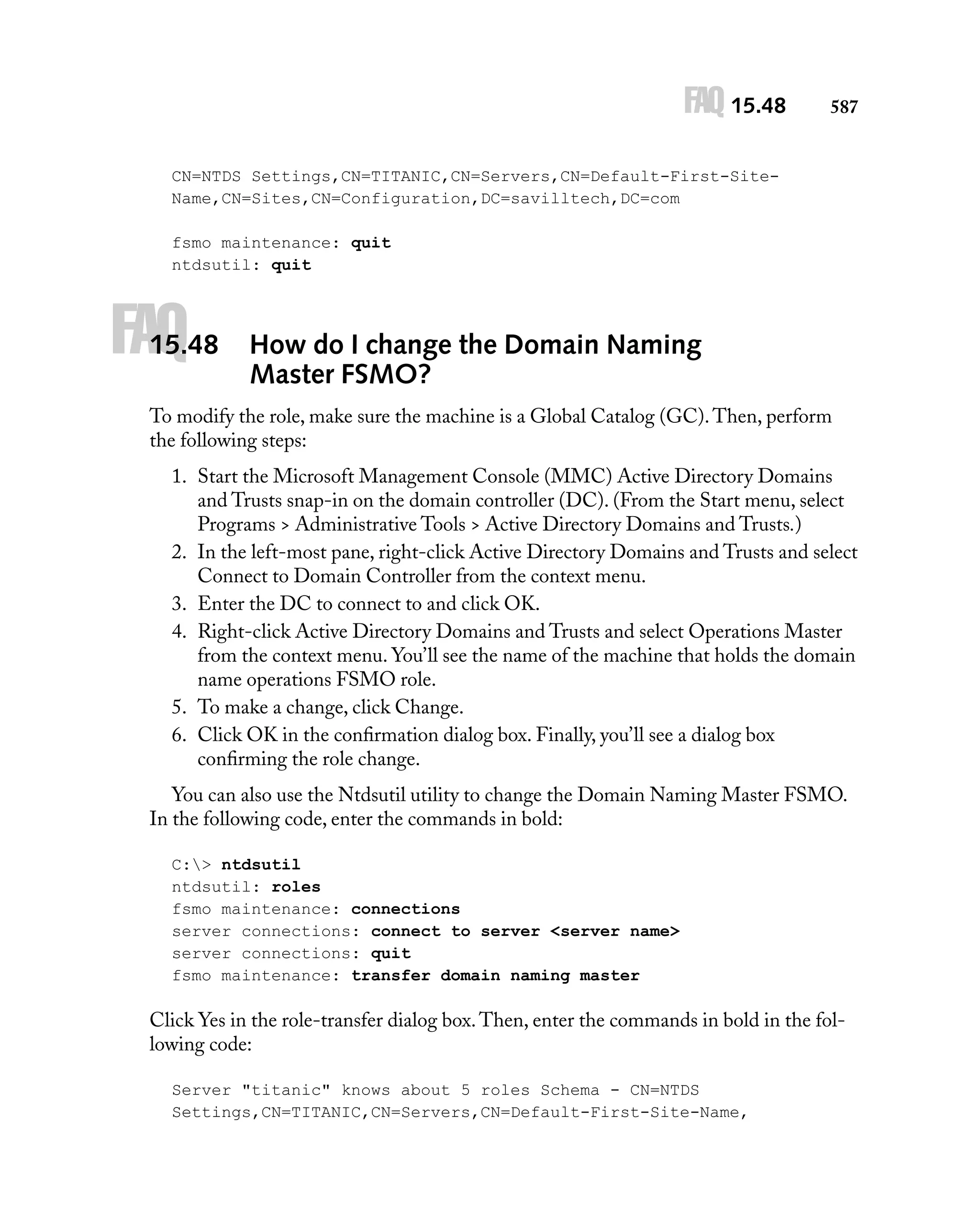 FAQ 15.48

587

CN=NTDS Settings,CN=TITANIC,CN=Servers,CN=Default-First-SiteName,CN=Sites,CN=Configuration,DC=savilltech,DC=com
fsmo maintenance: quit
ntdsutil: quit

FAQ

15.48

How do I change the Domain Naming
Master FSMO?

To modify the role, make sure the machine is a Global Catalog (GC). Then, perform
the following steps:
1. Start the Microsoft Management Console (MMC) Active Directory Domains
and Trusts snap-in on the domain controller (DC). (From the Start menu, select
Programs > Administrative Tools > Active Directory Domains and Trusts.)
2. In the left-most pane, right-click Active Directory Domains and Trusts and select
Connect to Domain Controller from the context menu.
3. Enter the DC to connect to and click OK.
4. Right-click Active Directory Domains and Trusts and select Operations Master
from the context menu. You’ll see the name of the machine that holds the domain
name operations FSMO role.
5. To make a change, click Change.
6. Click OK in the conﬁrmation dialog box. Finally, you’ll see a dialog box
conﬁrming the role change.
You can also use the Ntdsutil utility to change the Domain Naming Master FSMO.
In the following code, enter the commands in bold:
C:> ntdsutil
ntdsutil: roles
fsmo maintenance: connections
server connections: connect to server <server name>
server connections: quit
fsmo maintenance: transfer domain naming master

Click Yes in the role-transfer dialog box. Then, enter the commands in bold in the following code:
Server "titanic" knows about 5 roles Schema - CN=NTDS
Settings,CN=TITANIC,CN=Servers,CN=Default-First-Site-Name,

 