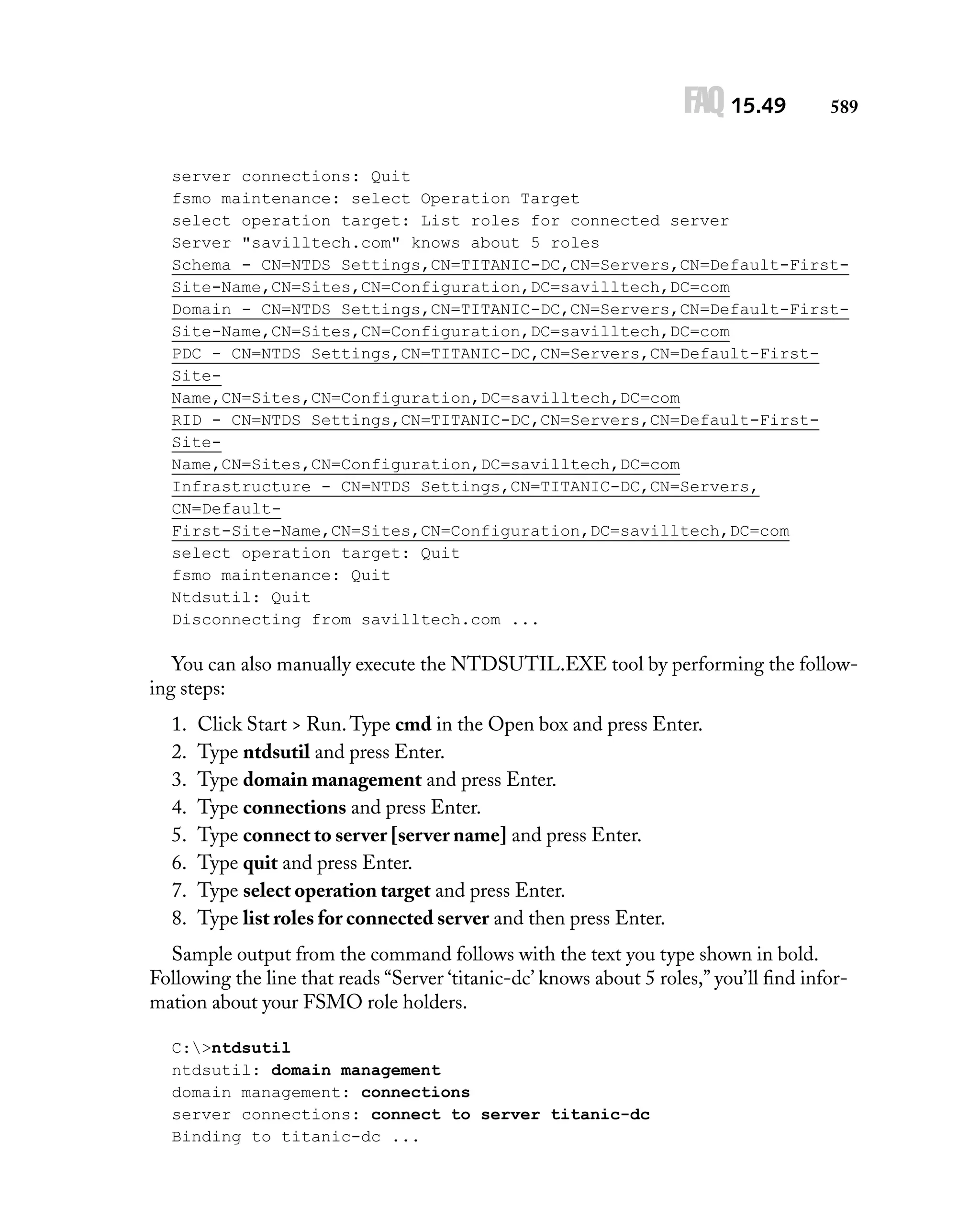 FAQ 15.49

589

server connections: Quit
fsmo maintenance: select Operation Target
select operation target: List roles for connected server
Server "savilltech.com" knows about 5 roles
Schema - CN=NTDS Settings,CN=TITANIC-DC,CN=Servers,CN=Default-FirstSite-Name,CN=Sites,CN=Configuration,DC=savilltech,DC=com
Domain - CN=NTDS Settings,CN=TITANIC-DC,CN=Servers,CN=Default-FirstSite-Name,CN=Sites,CN=Configuration,DC=savilltech,DC=com
PDC - CN=NTDS Settings,CN=TITANIC-DC,CN=Servers,CN=Default-FirstSiteName,CN=Sites,CN=Configuration,DC=savilltech,DC=com
RID - CN=NTDS Settings,CN=TITANIC-DC,CN=Servers,CN=Default-FirstSiteName,CN=Sites,CN=Configuration,DC=savilltech,DC=com
Infrastructure - CN=NTDS Settings,CN=TITANIC-DC,CN=Servers,
CN=DefaultFirst-Site-Name,CN=Sites,CN=Configuration,DC=savilltech,DC=com
select operation target: Quit
fsmo maintenance: Quit
Ntdsutil: Quit
Disconnecting from savilltech.com ...

You can also manually execute the NTDSUTIL.EXE tool by performing the following steps:
1.
2.
3.
4.
5.
6.
7.
8.

Click Start > Run. Type cmd in the Open box and press Enter.
Type ntdsutil and press Enter.
Type domain management and press Enter.
Type connections and press Enter.
Type connect to server [server name] and press Enter.
Type quit and press Enter.
Type select operation target and press Enter.
Type list roles for connected server and then press Enter.

Sample output from the command follows with the text you type shown in bold.
Following the line that reads “Server ‘titanic-dc’ knows about 5 roles,” you’ll ﬁnd information about your FSMO role holders.
C:>ntdsutil
ntdsutil: domain management
domain management: connections
server connections: connect to server titanic-dc
Binding to titanic-dc ...

 