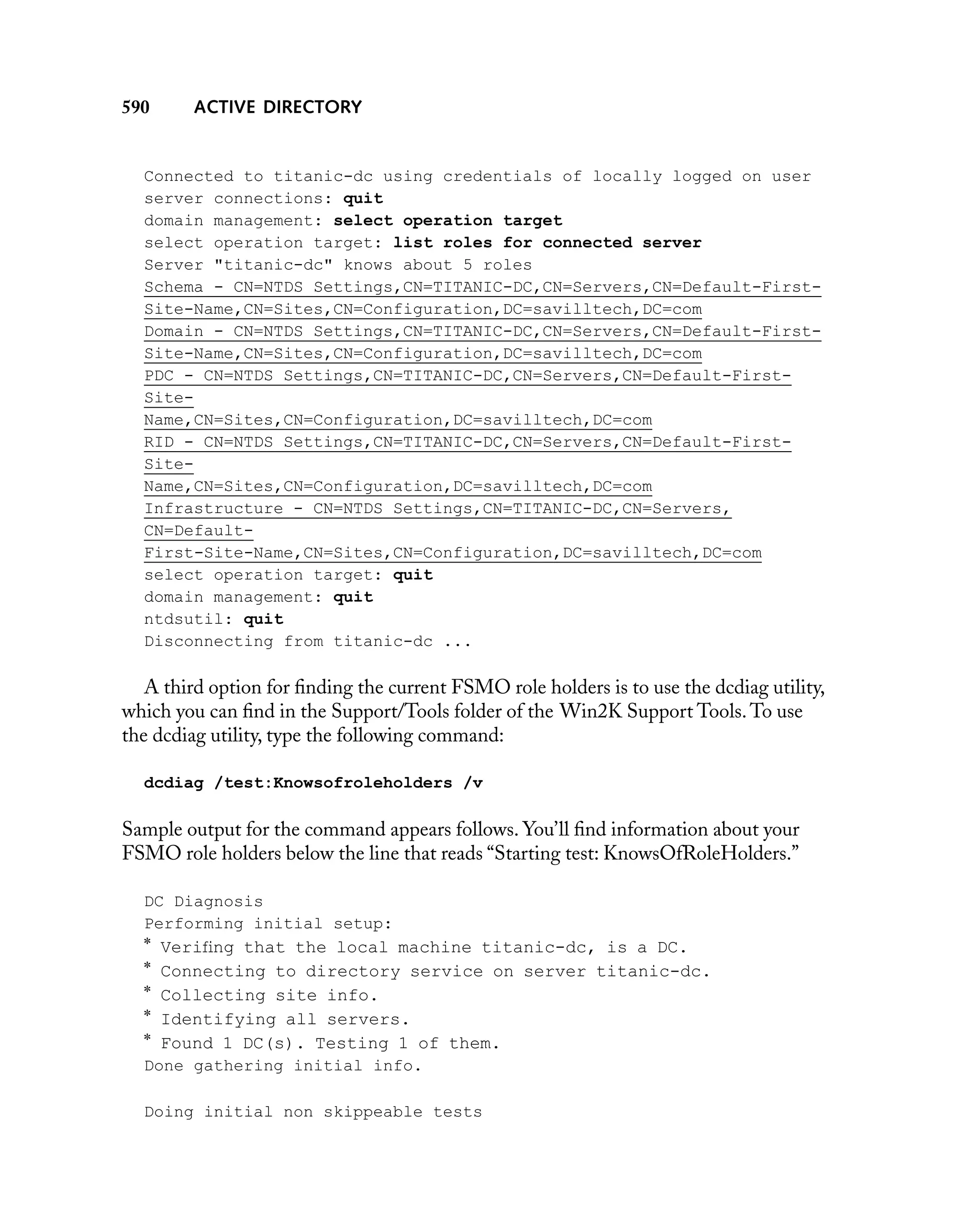 590

ACTIVE DIRECTORY

Connected to titanic-dc using credentials of locally logged on user
server connections: quit
domain management: select operation target
select operation target: list roles for connected server
Server "titanic-dc" knows about 5 roles
Schema - CN=NTDS Settings,CN=TITANIC-DC,CN=Servers,CN=Default-FirstSite-Name,CN=Sites,CN=Configuration,DC=savilltech,DC=com
Domain - CN=NTDS Settings,CN=TITANIC-DC,CN=Servers,CN=Default-FirstSite-Name,CN=Sites,CN=Configuration,DC=savilltech,DC=com
PDC - CN=NTDS Settings,CN=TITANIC-DC,CN=Servers,CN=Default-FirstSiteName,CN=Sites,CN=Configuration,DC=savilltech,DC=com
RID - CN=NTDS Settings,CN=TITANIC-DC,CN=Servers,CN=Default-FirstSiteName,CN=Sites,CN=Configuration,DC=savilltech,DC=com
Infrastructure - CN=NTDS Settings,CN=TITANIC-DC,CN=Servers,
CN=DefaultFirst-Site-Name,CN=Sites,CN=Configuration,DC=savilltech,DC=com
select operation target: quit
domain management: quit
ntdsutil: quit
Disconnecting from titanic-dc ...

A third option for ﬁnding the current FSMO role holders is to use the dcdiag utility,
which you can ﬁnd in the Support/Tools folder of the Win2K Support Tools. To use
the dcdiag utility, type the following command:
dcdiag /test:Knowsofroleholders /v

Sample output for the command appears follows. You’ll ﬁnd information about your
FSMO role holders below the line that reads “Starting test: KnowsOfRoleHolders.”
DC Diagnosis
Performing initial setup:

*
*
*
*
*

Veriﬁng that the local machine titanic-dc, is a DC.
Connecting to directory service on server titanic-dc.
Collecting site info.
Identifying all servers.
Found 1 DC(s). Testing 1 of them.

Done gathering initial info.
Doing initial non skippeable tests

 