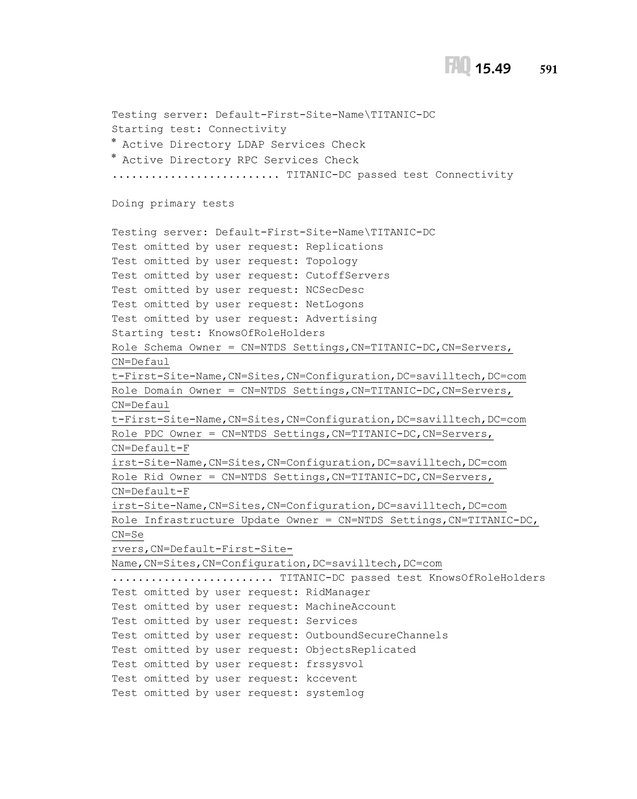 FAQ 15.49

591

Testing server: Default-First-Site-NameTITANIC-DC
Starting test: Connectivity

* Active Directory LDAP Services Check
* Active Directory RPC Services Check
.......................... TITANIC-DC passed test Connectivity
Doing primary tests
Testing server: Default-First-Site-NameTITANIC-DC
Test omitted by user request: Replications
Test omitted by user request: Topology
Test omitted by user request: CutoffServers
Test omitted by user request: NCSecDesc
Test omitted by user request: NetLogons
Test omitted by user request: Advertising
Starting test: KnowsOfRoleHolders
Role Schema Owner = CN=NTDS Settings,CN=TITANIC-DC,CN=Servers,
CN=Defaul
t-First-Site-Name,CN=Sites,CN=Configuration,DC=savilltech,DC=com
Role Domain Owner = CN=NTDS Settings,CN=TITANIC-DC,CN=Servers,
CN=Defaul
t-First-Site-Name,CN=Sites,CN=Configuration,DC=savilltech,DC=com
Role PDC Owner = CN=NTDS Settings,CN=TITANIC-DC,CN=Servers,
CN=Default-F
irst-Site-Name,CN=Sites,CN=Configuration,DC=savilltech,DC=com
Role Rid Owner = CN=NTDS Settings,CN=TITANIC-DC,CN=Servers,
CN=Default-F
irst-Site-Name,CN=Sites,CN=Configuration,DC=savilltech,DC=com
Role Infrastructure Update Owner = CN=NTDS Settings,CN=TITANIC-DC,
CN=Se
rvers,CN=Default-First-SiteName,CN=Sites,CN=Configuration,DC=savilltech,DC=com
......................... TITANIC-DC passed test KnowsOfRoleHolders
Test omitted by user request: RidManager
Test omitted by user request: MachineAccount
Test omitted by user request: Services
Test omitted by user request: OutboundSecureChannels
Test omitted by user request: ObjectsReplicated
Test omitted by user request: frssysvol
Test omitted by user request: kccevent
Test omitted by user request: systemlog

 