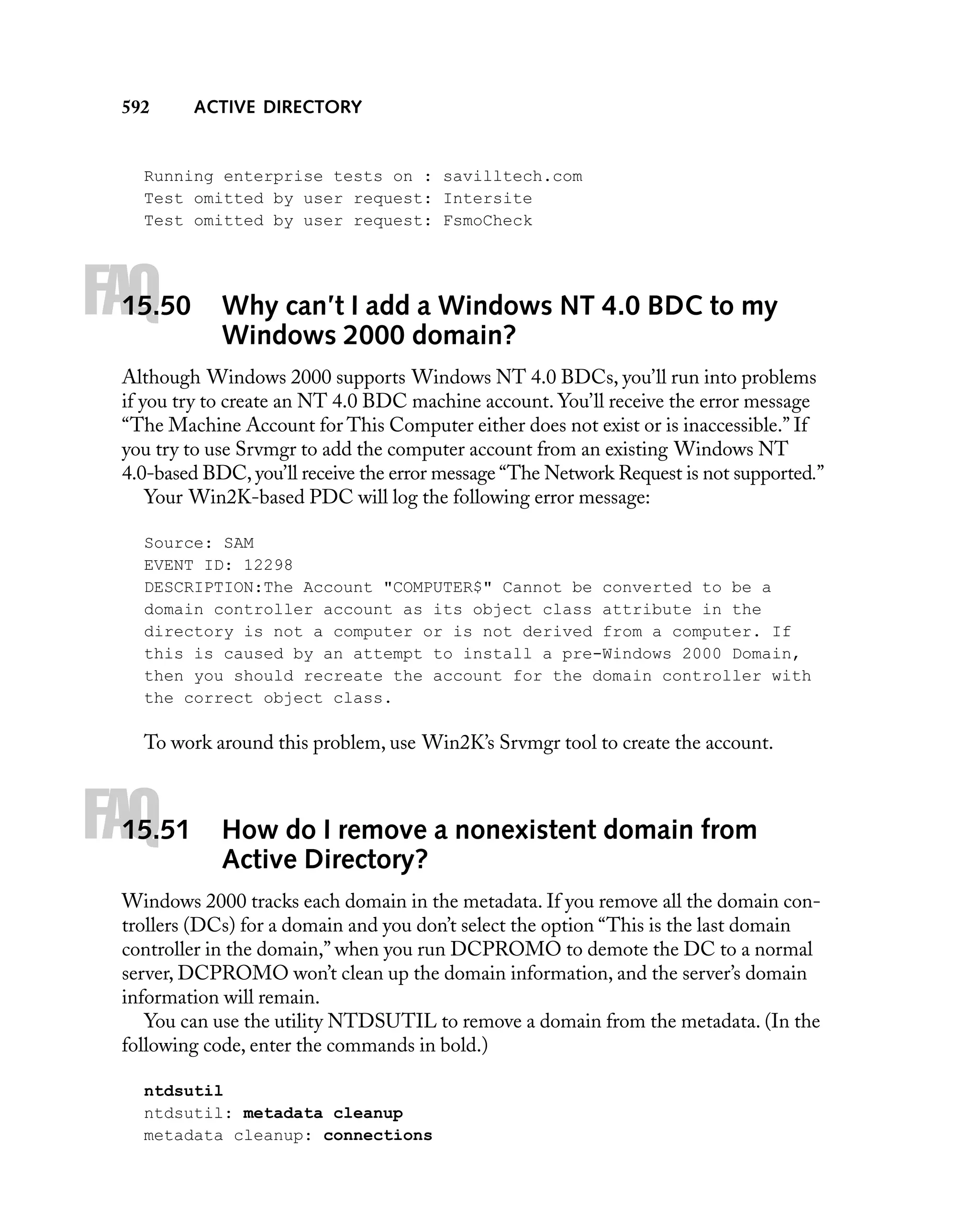592

ACTIVE DIRECTORY

Running enterprise tests on : savilltech.com
Test omitted by user request: Intersite
Test omitted by user request: FsmoCheck

FAQ

15.50

Why can’t I add a Windows NT 4.0 BDC to my
Windows 2000 domain?

Although Windows 2000 supports Windows NT 4.0 BDCs, you’ll run into problems
if you try to create an NT 4.0 BDC machine account. You’ll receive the error message
“The Machine Account for This Computer either does not exist or is inaccessible.” If
you try to use Srvmgr to add the computer account from an existing Windows NT
4.0-based BDC, you’ll receive the error message “The Network Request is not supported.”
Your Win2K-based PDC will log the following error message:
Source: SAM
EVENT ID: 12298
DESCRIPTION:The Account "COMPUTER$" Cannot be converted to be a
domain controller account as its object class attribute in the
directory is not a computer or is not derived from a computer. If
this is caused by an attempt to install a pre-Windows 2000 Domain,
then you should recreate the account for the domain controller with
the correct object class.

To work around this problem, use Win2K’s Srvmgr tool to create the account.

FAQ

15.51

How do I remove a nonexistent domain from
Active Directory?

Windows 2000 tracks each domain in the metadata. If you remove all the domain controllers (DCs) for a domain and you don’t select the option “This is the last domain
controller in the domain,” when you run DCPROMO to demote the DC to a normal
server, DCPROMO won’t clean up the domain information, and the server’s domain
information will remain.
You can use the utility NTDSUTIL to remove a domain from the metadata. (In the
following code, enter the commands in bold.)
ntdsutil
ntdsutil: metadata cleanup
metadata cleanup: connections

 
