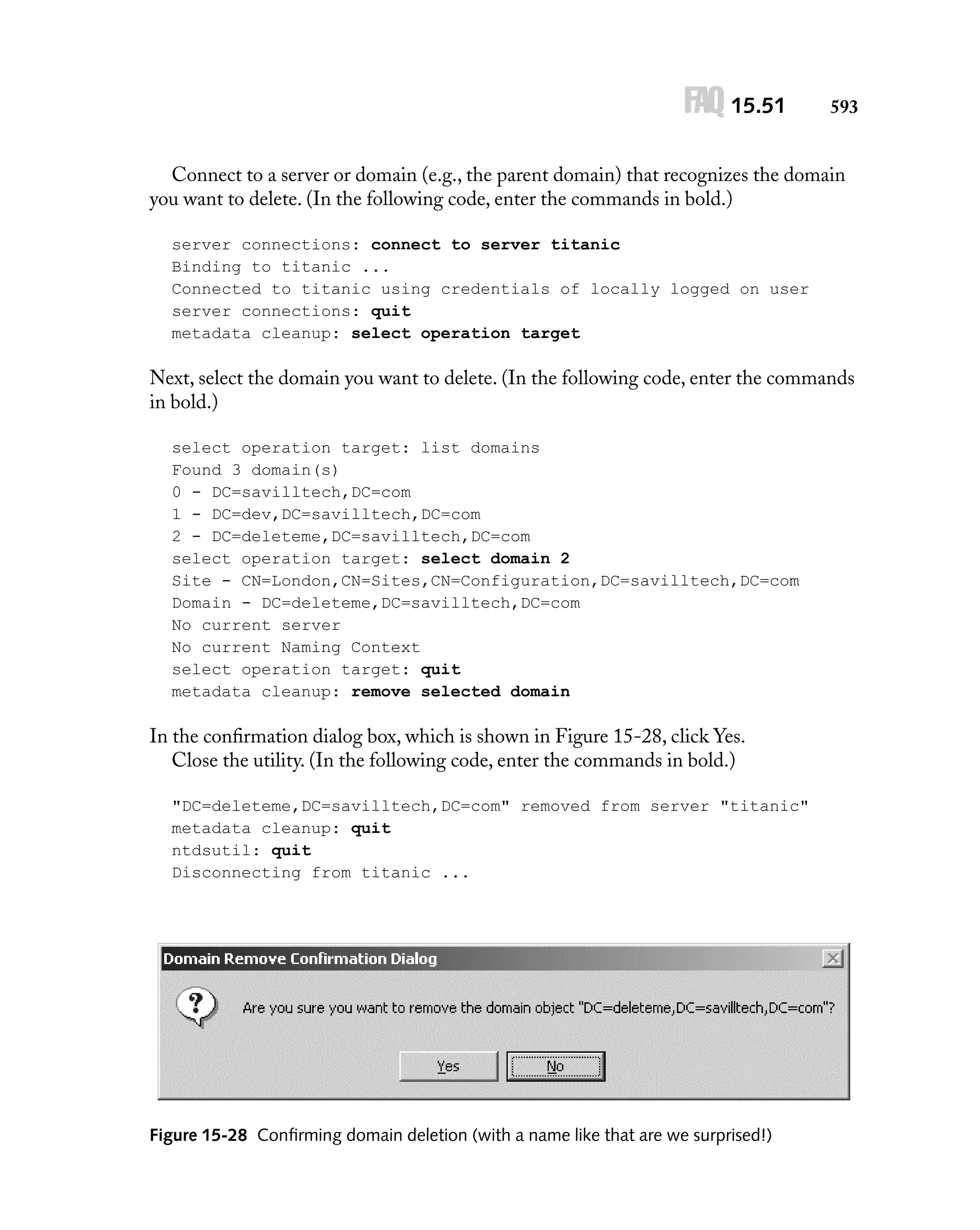 FAQ 15.51

593

Connect to a server or domain (e.g., the parent domain) that recognizes the domain
you want to delete. (In the following code, enter the commands in bold.)
server connections: connect to server titanic
Binding to titanic ...
Connected to titanic using credentials of locally logged on user
server connections: quit
metadata cleanup: select operation target

Next, select the domain you want to delete. (In the following code, enter the commands
in bold.)
select operation target: list domains
Found 3 domain(s)
0 - DC=savilltech,DC=com
1 - DC=dev,DC=savilltech,DC=com
2 - DC=deleteme,DC=savilltech,DC=com
select operation target: select domain 2
Site - CN=London,CN=Sites,CN=Configuration,DC=savilltech,DC=com
Domain - DC=deleteme,DC=savilltech,DC=com
No current server
No current Naming Context
select operation target: quit
metadata cleanup: remove selected domain

In the conﬁrmation dialog box, which is shown in Figure 15-28, click Yes.
Close the utility. (In the following code, enter the commands in bold.)
"DC=deleteme,DC=savilltech,DC=com" removed from server "titanic"
metadata cleanup: quit
ntdsutil: quit
Disconnecting from titanic ...

Figure 15-28 Conﬁrming domain deletion (with a name like that are we surprised!)

 