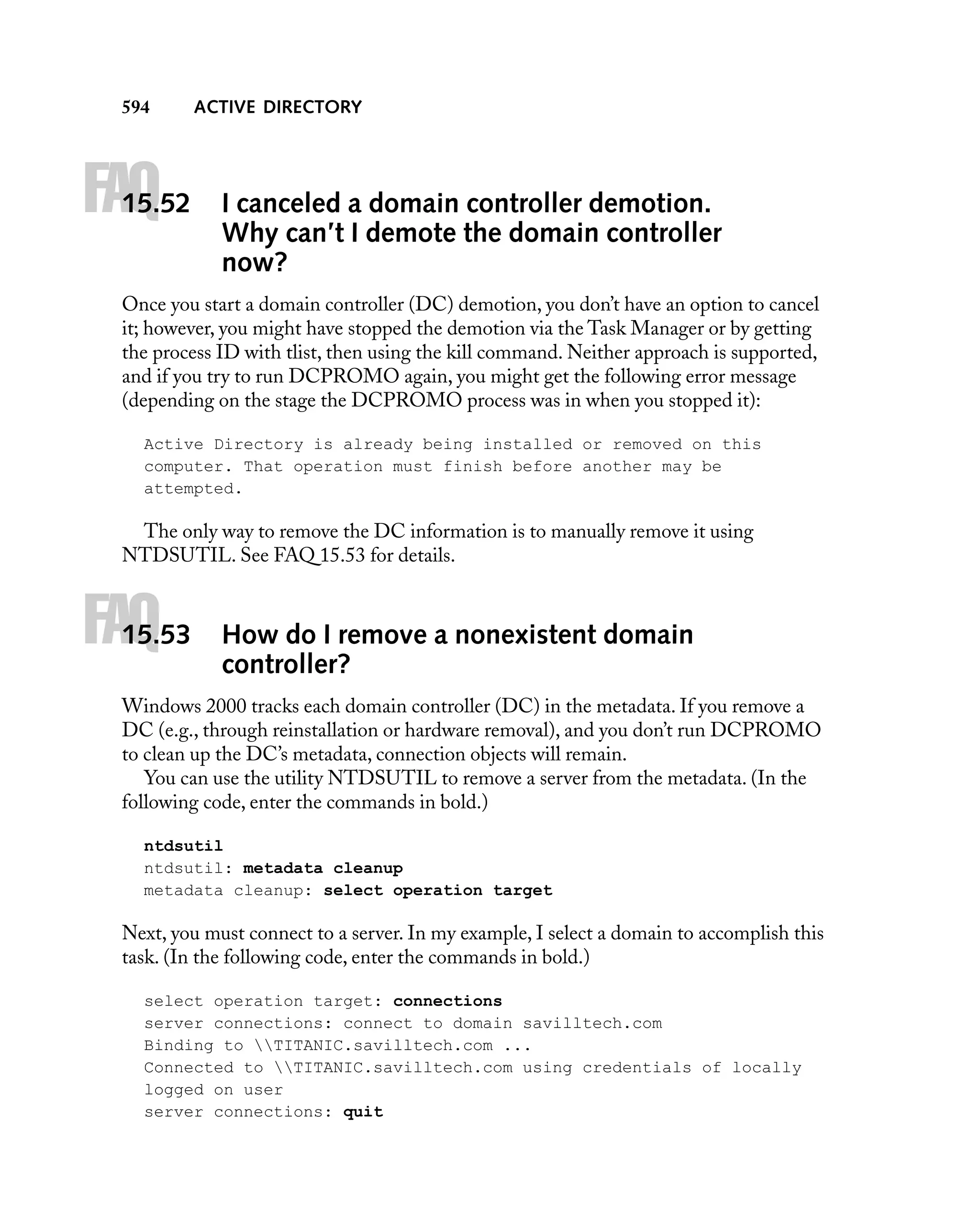 594

FAQ

15.52

ACTIVE DIRECTORY

I canceled a domain controller demotion.
Why can’t I demote the domain controller
now?

Once you start a domain controller (DC) demotion, you don’t have an option to cancel
it; however, you might have stopped the demotion via the Task Manager or by getting
the process ID with tlist, then using the kill command. Neither approach is supported,
and if you try to run DCPROMO again, you might get the following error message
(depending on the stage the DCPROMO process was in when you stopped it):
Active Directory is already being installed or removed on this
computer. That operation must finish before another may be
attempted.

The only way to remove the DC information is to manually remove it using
NTDSUTIL. See FAQ 15.53 for details.

FAQ

15.53

How do I remove a nonexistent domain
controller?

Windows 2000 tracks each domain controller (DC) in the metadata. If you remove a
DC (e.g., through reinstallation or hardware removal), and you don’t run DCPROMO
to clean up the DC’s metadata, connection objects will remain.
You can use the utility NTDSUTIL to remove a server from the metadata. (In the
following code, enter the commands in bold.)
ntdsutil
ntdsutil: metadata cleanup
metadata cleanup: select operation target

Next, you must connect to a server. In my example, I select a domain to accomplish this
task. (In the following code, enter the commands in bold.)
select operation target: connections
server connections: connect to domain savilltech.com
Binding to TITANIC.savilltech.com ...
Connected to TITANIC.savilltech.com using credentials of locally
logged on user
server connections: quit

 
