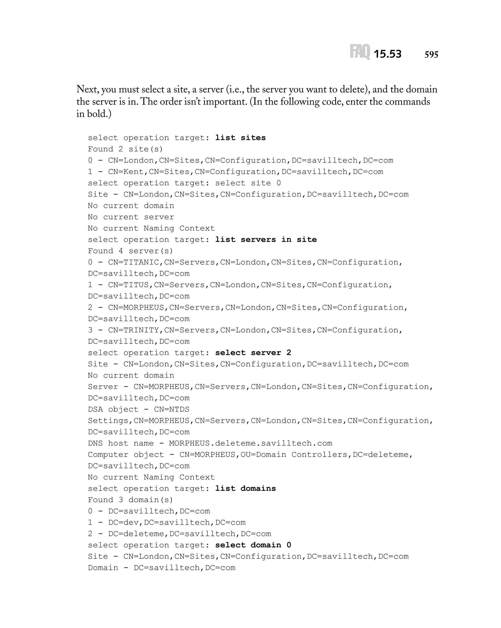 FAQ 15.53

595

Next, you must select a site, a server (i.e., the server you want to delete), and the domain
the server is in. The order isn’t important. (In the following code, enter the commands
in bold.)
select operation target: list sites
Found 2 site(s)
0 - CN=London,CN=Sites,CN=Configuration,DC=savilltech,DC=com
1 - CN=Kent,CN=Sites,CN=Configuration,DC=savilltech,DC=com
select operation target: select site 0
Site - CN=London,CN=Sites,CN=Configuration,DC=savilltech,DC=com
No current domain
No current server
No current Naming Context
select operation target: list servers in site
Found 4 server(s)
0 - CN=TITANIC,CN=Servers,CN=London,CN=Sites,CN=Configuration,
DC=savilltech,DC=com
1 - CN=TITUS,CN=Servers,CN=London,CN=Sites,CN=Configuration,
DC=savilltech,DC=com
2 - CN=MORPHEUS,CN=Servers,CN=London,CN=Sites,CN=Configuration,
DC=savilltech,DC=com
3 - CN=TRINITY,CN=Servers,CN=London,CN=Sites,CN=Configuration,
DC=savilltech,DC=com
select operation target: select server 2
Site - CN=London,CN=Sites,CN=Configuration,DC=savilltech,DC=com
No current domain
Server - CN=MORPHEUS,CN=Servers,CN=London,CN=Sites,CN=Configuration,
DC=savilltech,DC=com
DSA object - CN=NTDS
Settings,CN=MORPHEUS,CN=Servers,CN=London,CN=Sites,CN=Configuration,
DC=savilltech,DC=com
DNS host name - MORPHEUS.deleteme.savilltech.com
Computer object - CN=MORPHEUS,OU=Domain Controllers,DC=deleteme,
DC=savilltech,DC=com
No current Naming Context
select operation target: list domains
Found 3 domain(s)
0 - DC=savilltech,DC=com
1 - DC=dev,DC=savilltech,DC=com
2 - DC=deleteme,DC=savilltech,DC=com
select operation target: select domain 0
Site - CN=London,CN=Sites,CN=Configuration,DC=savilltech,DC=com
Domain - DC=savilltech,DC=com

 
