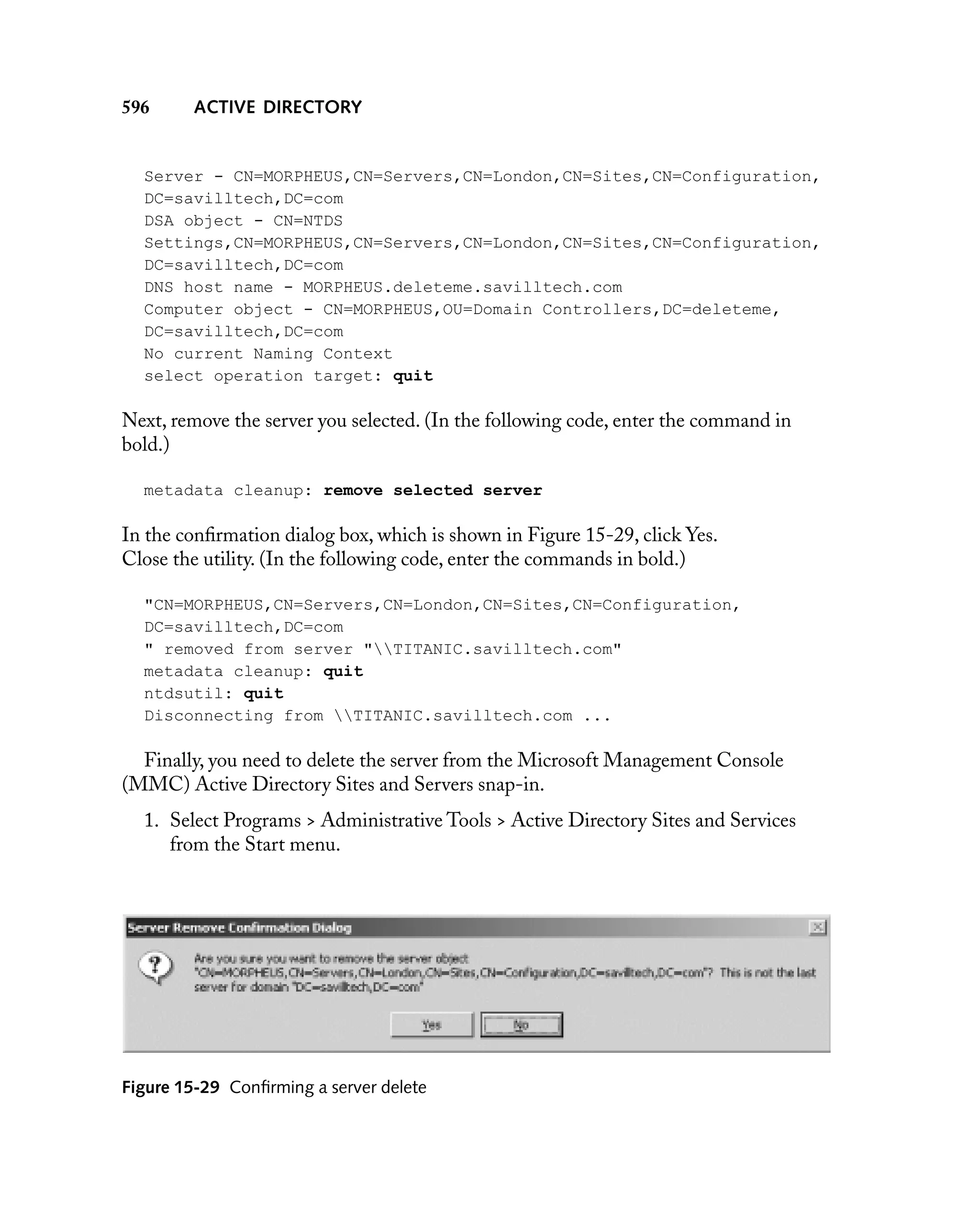 596

ACTIVE DIRECTORY

Server - CN=MORPHEUS,CN=Servers,CN=London,CN=Sites,CN=Configuration,
DC=savilltech,DC=com
DSA object - CN=NTDS
Settings,CN=MORPHEUS,CN=Servers,CN=London,CN=Sites,CN=Configuration,
DC=savilltech,DC=com
DNS host name - MORPHEUS.deleteme.savilltech.com
Computer object - CN=MORPHEUS,OU=Domain Controllers,DC=deleteme,
DC=savilltech,DC=com
No current Naming Context
select operation target: quit

Next, remove the server you selected. (In the following code, enter the command in
bold.)
metadata cleanup: remove selected server

In the conﬁrmation dialog box, which is shown in Figure 15-29, click Yes.
Close the utility. (In the following code, enter the commands in bold.)
"CN=MORPHEUS,CN=Servers,CN=London,CN=Sites,CN=Configuration,
DC=savilltech,DC=com
" removed from server "TITANIC.savilltech.com"
metadata cleanup: quit
ntdsutil: quit
Disconnecting from TITANIC.savilltech.com ...

Finally, you need to delete the server from the Microsoft Management Console
(MMC) Active Directory Sites and Servers snap-in.
1. Select Programs > Administrative Tools > Active Directory Sites and Services
from the Start menu.

Figure 15-29 Conﬁrming a server delete

 