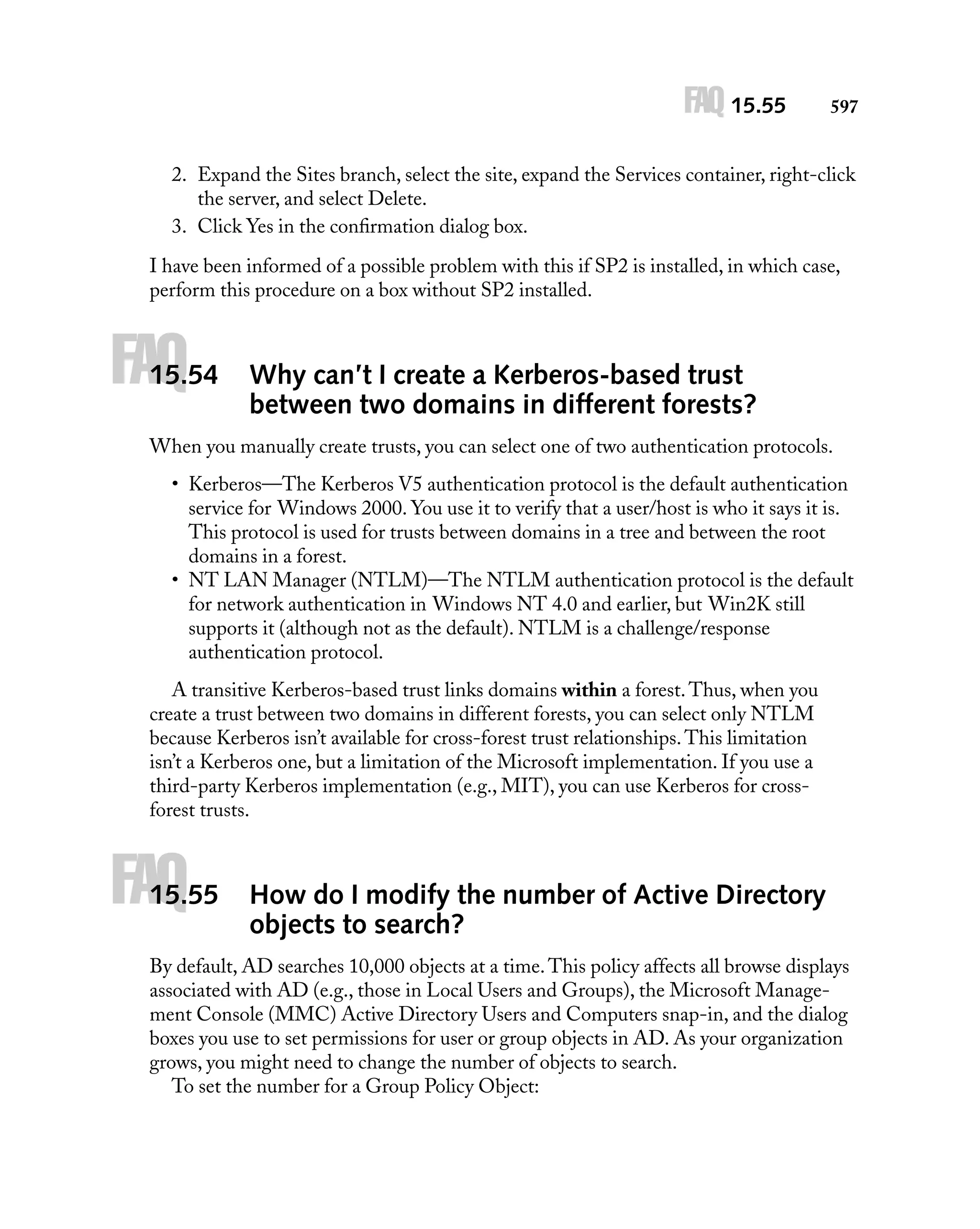 FAQ 15.55

597

2. Expand the Sites branch, select the site, expand the Services container, right-click
the server, and select Delete.
3. Click Yes in the conﬁrmation dialog box.
I have been informed of a possible problem with this if SP2 is installed, in which case,
perform this procedure on a box without SP2 installed.

FAQ

15.54

Why can’t I create a Kerberos-based trust
between two domains in different forests?

When you manually create trusts, you can select one of two authentication protocols.
• Kerberos—The Kerberos V5 authentication protocol is the default authentication
service for Windows 2000. You use it to verify that a user/host is who it says it is.
This protocol is used for trusts between domains in a tree and between the root
domains in a forest.
• NT LAN Manager (NTLM)—The NTLM authentication protocol is the default
for network authentication in Windows NT 4.0 and earlier, but Win2K still
supports it (although not as the default). NTLM is a challenge/response
authentication protocol.
A transitive Kerberos-based trust links domains within a forest. Thus, when you
create a trust between two domains in different forests, you can select only NTLM
because Kerberos isn’t available for cross-forest trust relationships. This limitation
isn’t a Kerberos one, but a limitation of the Microsoft implementation. If you use a
third-party Kerberos implementation (e.g., MIT), you can use Kerberos for crossforest trusts.

FAQ

15.55

How do I modify the number of Active Directory
objects to search?

By default, AD searches 10,000 objects at a time. This policy affects all browse displays
associated with AD (e.g., those in Local Users and Groups), the Microsoft Management Console (MMC) Active Directory Users and Computers snap-in, and the dialog
boxes you use to set permissions for user or group objects in AD. As your organization
grows, you might need to change the number of objects to search.
To set the number for a Group Policy Object:

 