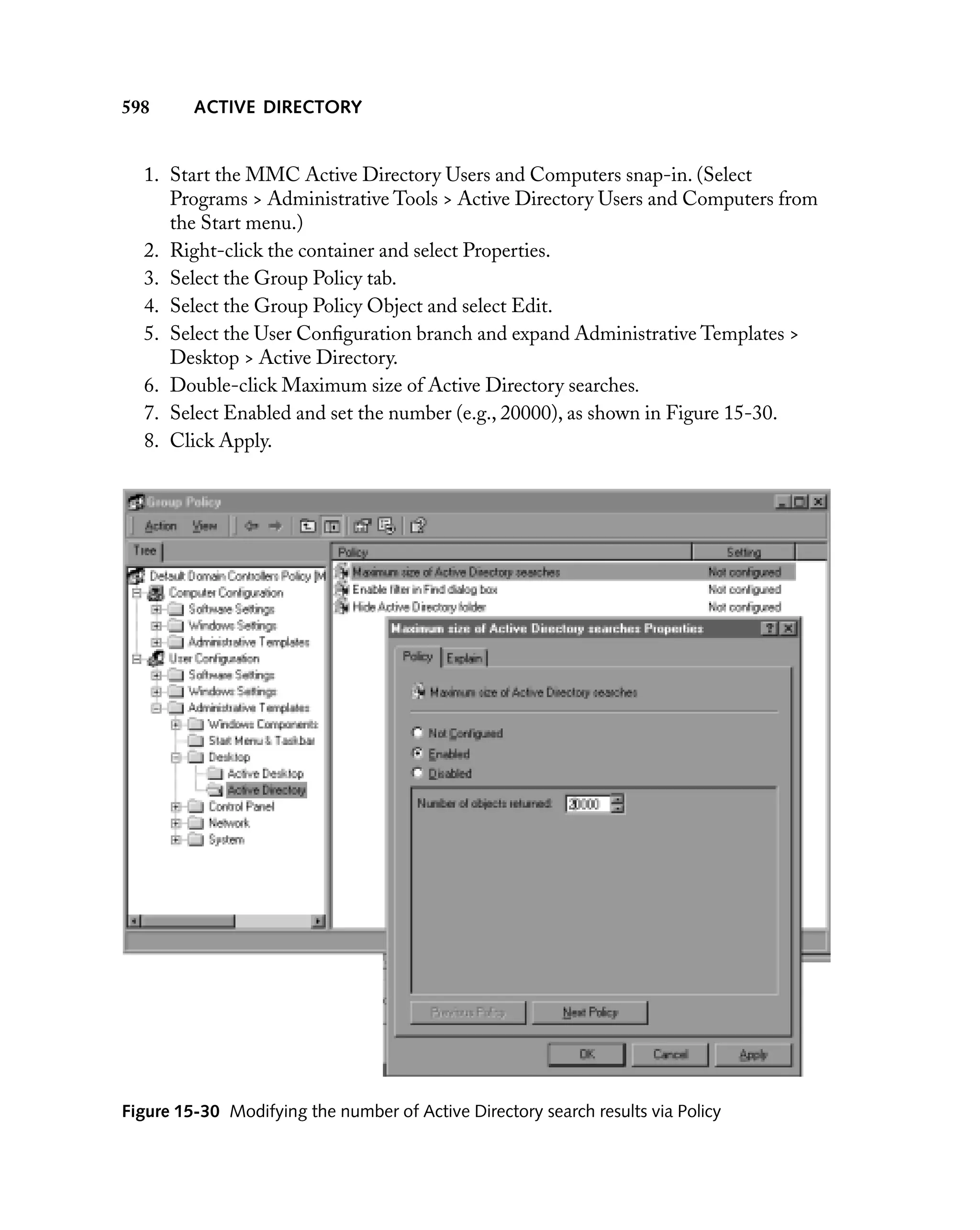 598

ACTIVE DIRECTORY

1. Start the MMC Active Directory Users and Computers snap-in. (Select
Programs > Administrative Tools > Active Directory Users and Computers from
the Start menu.)
2. Right-click the container and select Properties.
3. Select the Group Policy tab.
4. Select the Group Policy Object and select Edit.
5. Select the User Conﬁguration branch and expand Administrative Templates >
Desktop > Active Directory.
6. Double-click Maximum size of Active Directory searches.
7. Select Enabled and set the number (e.g., 20000), as shown in Figure 15-30.
8. Click Apply.

Figure 15-30 Modifying the number of Active Directory search results via Policy

 