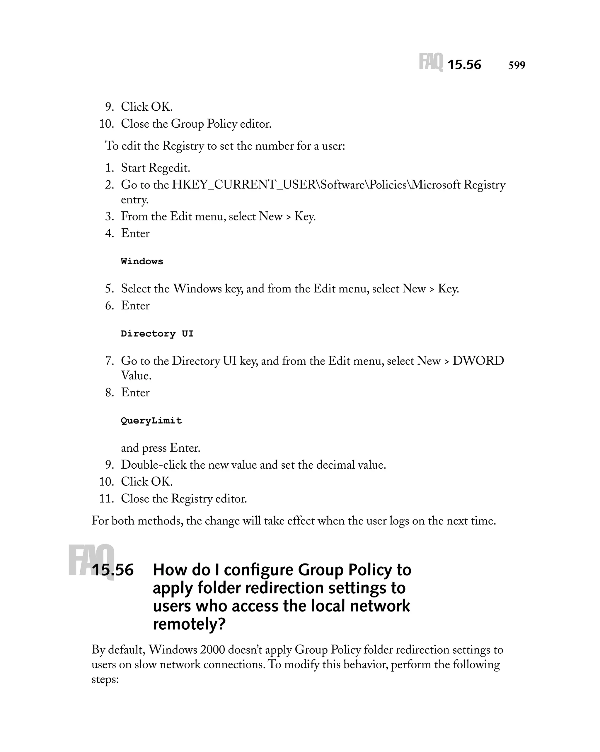 FAQ 15.56
9. Click OK.
10. Close the Group Policy editor.
To edit the Registry to set the number for a user:
1. Start Regedit.
2. Go to the HKEY_CURRENT_USERSoftwarePoliciesMicrosoft Registry
entry.
3. From the Edit menu, select New > Key.
4. Enter
Windows

5. Select the Windows key, and from the Edit menu, select New > Key.
6. Enter
Directory UI

7. Go to the Directory UI key, and from the Edit menu, select New > DWORD
Value.
8. Enter
QueryLimit

and press Enter.
9. Double-click the new value and set the decimal value.
10. Click OK.
11. Close the Registry editor.
For both methods, the change will take effect when the user logs on the next time.

FAQ

15.56

How do I conﬁgure Group Policy to
apply folder redirection settings to
users who access the local network
remotely?

By default, Windows 2000 doesn’t apply Group Policy folder redirection settings to
users on slow network connections. To modify this behavior, perform the following
steps:

599

 