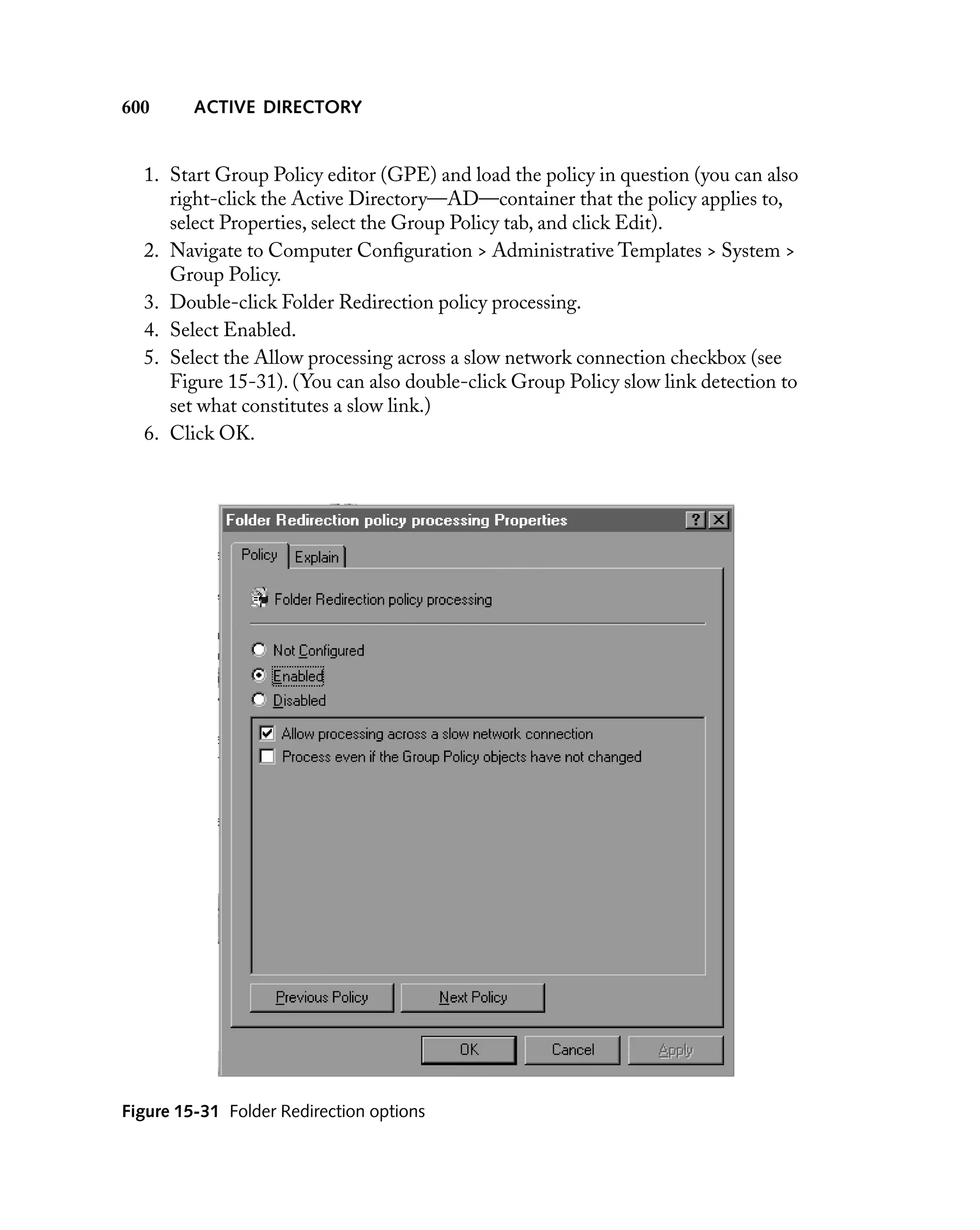 600

ACTIVE DIRECTORY

1. Start Group Policy editor (GPE) and load the policy in question (you can also
right-click the Active Directory—AD—container that the policy applies to,
select Properties, select the Group Policy tab, and click Edit).
2. Navigate to Computer Conﬁguration > Administrative Templates > System >
Group Policy.
3. Double-click Folder Redirection policy processing.
4. Select Enabled.
5. Select the Allow processing across a slow network connection checkbox (see
Figure 15-31). (You can also double-click Group Policy slow link detection to
set what constitutes a slow link.)
6. Click OK.

Figure 15-31 Folder Redirection options

 