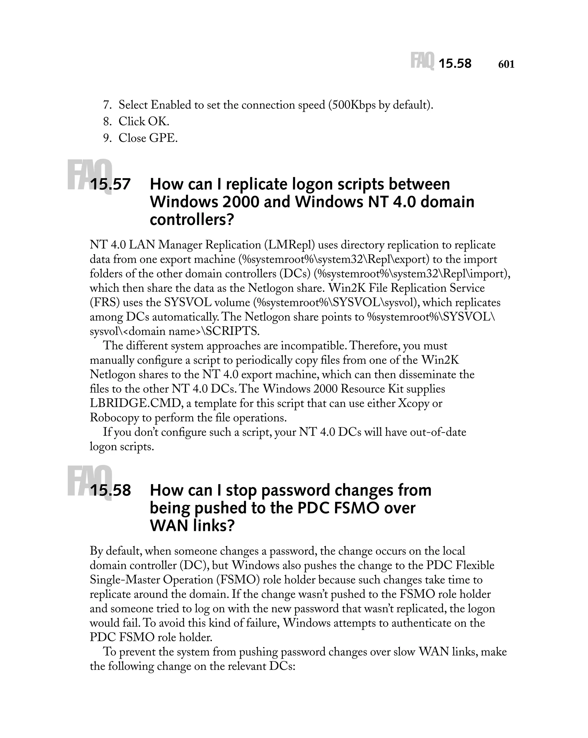 FAQ 15.58

601

7. Select Enabled to set the connection speed (500Kbps by default).
8. Click OK.
9. Close GPE.

FAQ

15.57

How can I replicate logon scripts between
Windows 2000 and Windows NT 4.0 domain
controllers?

NT 4.0 LAN Manager Replication (LMRepl) uses directory replication to replicate
data from one export machine (%systemroot%system32Replexport) to the import
folders of the other domain controllers (DCs) (%systemroot%system32Replimport),
which then share the data as the Netlogon share. Win2K File Replication Service
(FRS) uses the SYSVOL volume (%systemroot%SYSVOLsysvol), which replicates
among DCs automatically. The Netlogon share points to %systemroot%SYSVOL
sysvol<domain name>SCRIPTS.
The different system approaches are incompatible. Therefore, you must
manually conﬁgure a script to periodically copy ﬁles from one of the Win2K
Netlogon shares to the NT 4.0 export machine, which can then disseminate the
ﬁles to the other NT 4.0 DCs. The Windows 2000 Resource Kit supplies
LBRIDGE.CMD, a template for this script that can use either Xcopy or
Robocopy to perform the ﬁle operations.
If you don’t conﬁgure such a script, your NT 4.0 DCs will have out-of-date
logon scripts.

FAQ

15.58

How can I stop password changes from
being pushed to the PDC FSMO over
WAN links?

By default, when someone changes a password, the change occurs on the local
domain controller (DC), but Windows also pushes the change to the PDC Flexible
Single-Master Operation (FSMO) role holder because such changes take time to
replicate around the domain. If the change wasn’t pushed to the FSMO role holder
and someone tried to log on with the new password that wasn’t replicated, the logon
would fail. To avoid this kind of failure, Windows attempts to authenticate on the
PDC FSMO role holder.
To prevent the system from pushing password changes over slow WAN links, make
the following change on the relevant DCs:

 