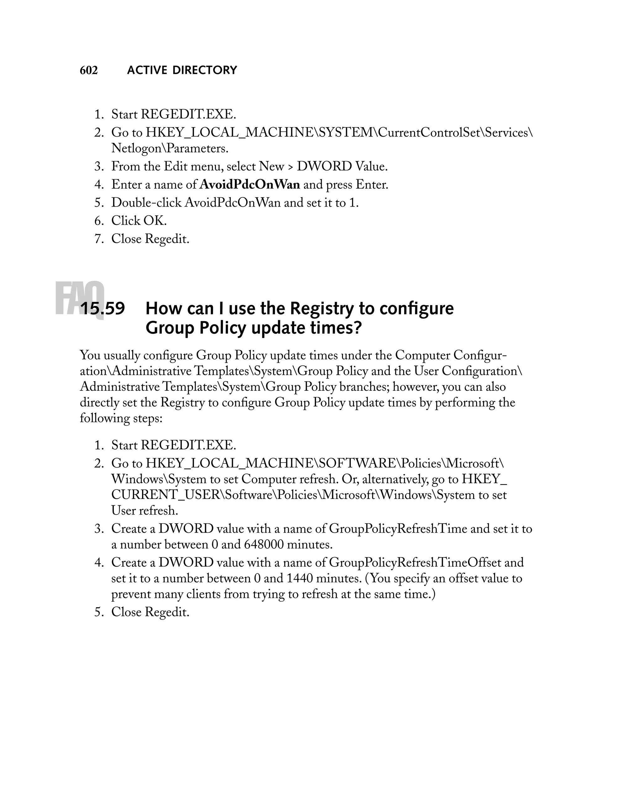 602

ACTIVE DIRECTORY

1. Start REGEDIT.EXE.
2. Go to HKEY_LOCAL_MACHINESYSTEMCurrentControlSetServices
NetlogonParameters.
3. From the Edit menu, select New > DWORD Value.
4. Enter a name of AvoidPdcOnWan and press Enter.
5. Double-click AvoidPdcOnWan and set it to 1.
6. Click OK.
7. Close Regedit.

FAQ

15.59

How can I use the Registry to conﬁgure
Group Policy update times?

You usually conﬁgure Group Policy update times under the Computer ConﬁgurationAdministrative TemplatesSystemGroup Policy and the User Conﬁguration
Administrative TemplatesSystemGroup Policy branches; however, you can also
directly set the Registry to conﬁgure Group Policy update times by performing the
following steps:
1. Start REGEDIT.EXE.
2. Go to HKEY_LOCAL_MACHINESOFTWAREPoliciesMicrosoft
WindowsSystem to set Computer refresh. Or, alternatively, go to HKEY_
CURRENT_USERSoftwarePoliciesMicrosoftWindowsSystem to set
User refresh.
3. Create a DWORD value with a name of GroupPolicyRefreshTime and set it to
a number between 0 and 648000 minutes.
4. Create a DWORD value with a name of GroupPolicyRefreshTimeOffset and
set it to a number between 0 and 1440 minutes. (You specify an offset value to
prevent many clients from trying to refresh at the same time.)
5. Close Regedit.

 