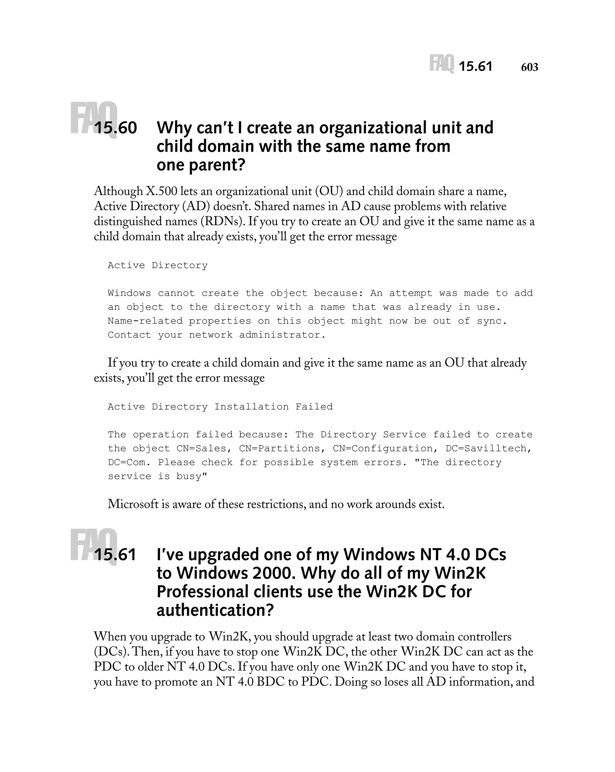FAQ 15.61

FAQ

15.60

603

Why can’t I create an organizational unit and
child domain with the same name from
one parent?

Although X.500 lets an organizational unit (OU) and child domain share a name,
Active Directory (AD) doesn’t. Shared names in AD cause problems with relative
distinguished names (RDNs). If you try to create an OU and give it the same name as a
child domain that already exists, you’ll get the error message
Active Directory
Windows cannot create the object because: An attempt was made to add
an object to the directory with a name that was already in use.
Name-related properties on this object might now be out of sync.
Contact your network administrator.

If you try to create a child domain and give it the same name as an OU that already
exists, you’ll get the error message
Active Directory Installation Failed
The operation failed because: The Directory Service failed to create
the object CN=Sales, CN=Partitions, CN=Configuration, DC=Savilltech,
DC=Com. Please check for possible system errors. "The directory
service is busy"

Microsoft is aware of these restrictions, and no work arounds exist.

FAQ

15.61

I’ve upgraded one of my Windows NT 4.0 DCs
to Windows 2000. Why do all of my Win2K
Professional clients use the Win2K DC for
authentication?

When you upgrade to Win2K, you should upgrade at least two domain controllers
(DCs). Then, if you have to stop one Win2K DC, the other Win2K DC can act as the
PDC to older NT 4.0 DCs. If you have only one Win2K DC and you have to stop it,
you have to promote an NT 4.0 BDC to PDC. Doing so loses all AD information, and

 