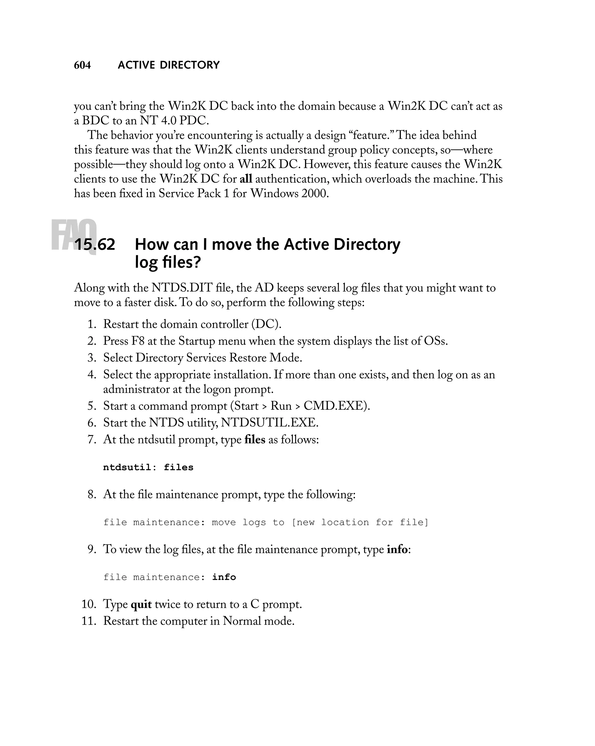 ACTIVE DIRECTORY

604

you can’t bring the Win2K DC back into the domain because a Win2K DC can’t act as
a BDC to an NT 4.0 PDC.
The behavior you’re encountering is actually a design “feature.” The idea behind
this feature was that the Win2K clients understand group policy concepts, so—where
possible—they should log onto a Win2K DC. However, this feature causes the Win2K
clients to use the Win2K DC for all authentication, which overloads the machine. This
has been ﬁxed in Service Pack 1 for Windows 2000.

FAQ

15.62

How can I move the Active Directory
log ﬁles?

Along with the NTDS.DIT ﬁle, the AD keeps several log ﬁles that you might want to
move to a faster disk. To do so, perform the following steps:
1.
2.
3.
4.

Restart the domain controller (DC).
Press F8 at the Startup menu when the system displays the list of OSs.
Select Directory Services Restore Mode.
Select the appropriate installation. If more than one exists, and then log on as an
administrator at the logon prompt.
5. Start a command prompt (Start > Run > CMD.EXE).
6. Start the NTDS utility, NTDSUTIL.EXE.
7. At the ntdsutil prompt, type ﬁles as follows:
ntdsutil: files

8. At the ﬁle maintenance prompt, type the following:
file maintenance: move logs to [new location for file]

9. To view the log ﬁles, at the ﬁle maintenance prompt, type info:
file maintenance: info

10. Type quit twice to return to a C prompt.
11. Restart the computer in Normal mode.

 
