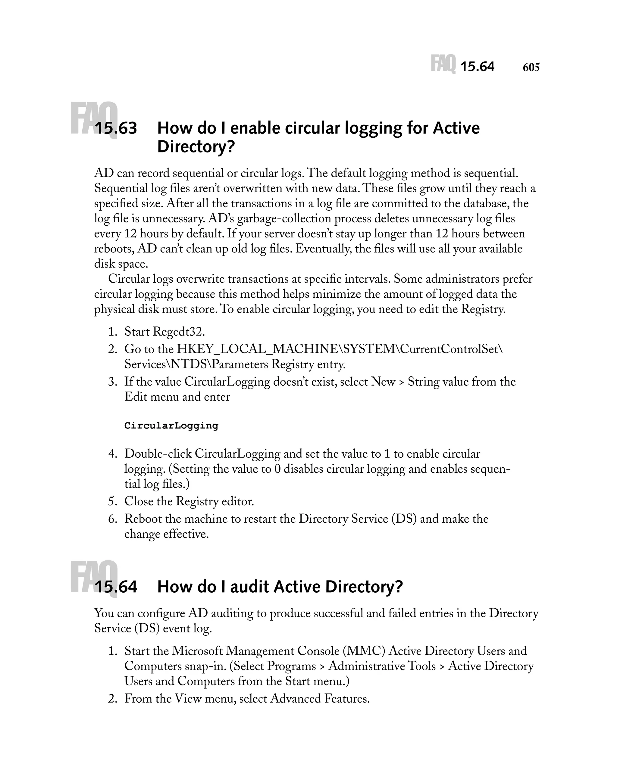 FAQ 15.64

FAQ

15.63

605

How do I enable circular logging for Active
Directory?

AD can record sequential or circular logs. The default logging method is sequential.
Sequential log ﬁles aren’t overwritten with new data. These ﬁles grow until they reach a
speciﬁed size. After all the transactions in a log ﬁle are committed to the database, the
log ﬁle is unnecessary. AD’s garbage-collection process deletes unnecessary log ﬁles
every 12 hours by default. If your server doesn’t stay up longer than 12 hours between
reboots, AD can’t clean up old log ﬁles. Eventually, the ﬁles will use all your available
disk space.
Circular logs overwrite transactions at speciﬁc intervals. Some administrators prefer
circular logging because this method helps minimize the amount of logged data the
physical disk must store. To enable circular logging, you need to edit the Registry.
1. Start Regedt32.
2. Go to the HKEY_LOCAL_MACHINESYSTEMCurrentControlSet
ServicesNTDSParameters Registry entry.
3. If the value CircularLogging doesn’t exist, select New > String value from the
Edit menu and enter
CircularLogging

4. Double-click CircularLogging and set the value to 1 to enable circular
logging. (Setting the value to 0 disables circular logging and enables sequential log ﬁles.)
5. Close the Registry editor.
6. Reboot the machine to restart the Directory Service (DS) and make the
change effective.

FAQ

15.64

How do I audit Active Directory?

You can conﬁgure AD auditing to produce successful and failed entries in the Directory
Service (DS) event log.
1. Start the Microsoft Management Console (MMC) Active Directory Users and
Computers snap-in. (Select Programs > Administrative Tools > Active Directory
Users and Computers from the Start menu.)
2. From the View menu, select Advanced Features.

 