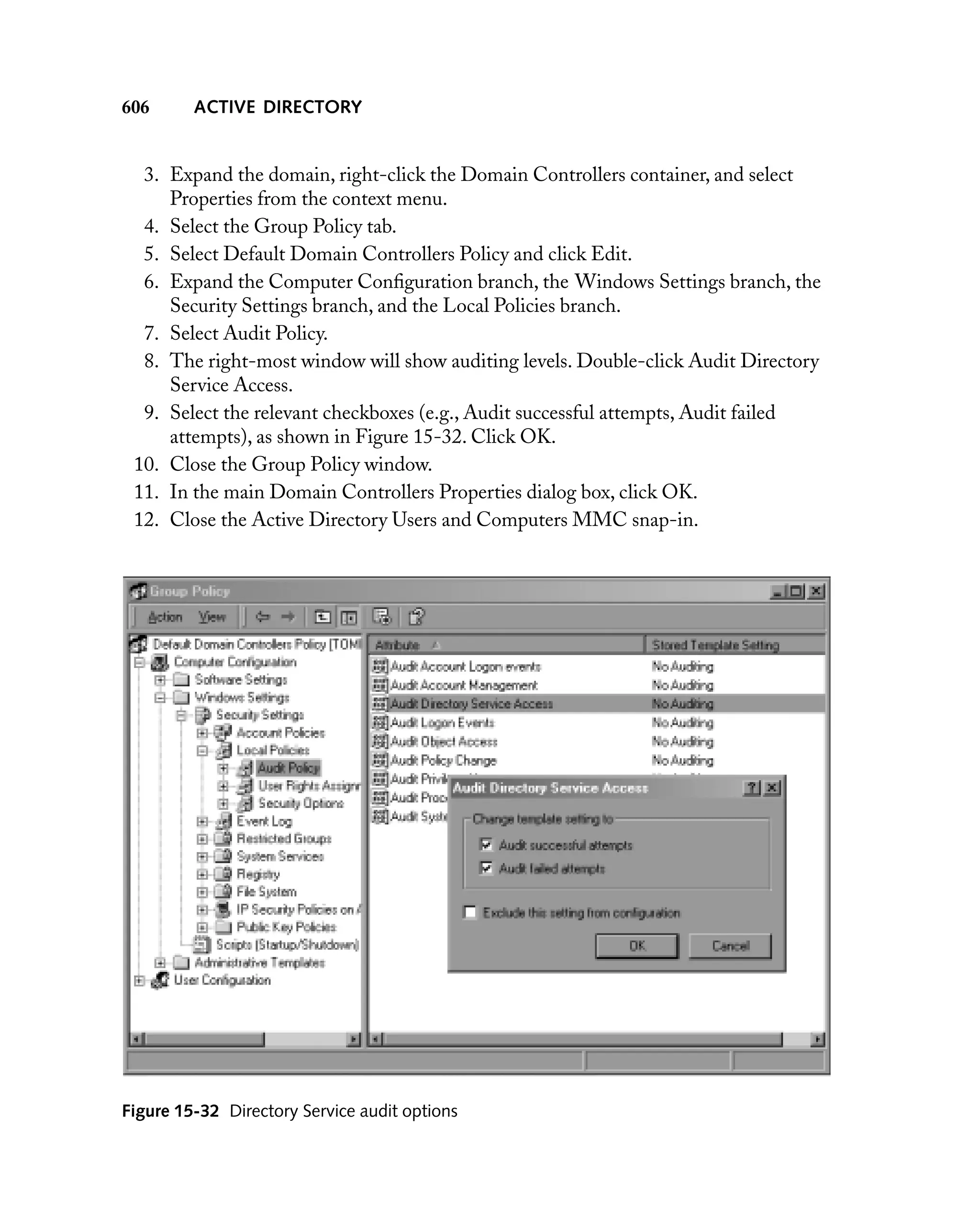 606

ACTIVE DIRECTORY

3. Expand the domain, right-click the Domain Controllers container, and select
Properties from the context menu.
4. Select the Group Policy tab.
5. Select Default Domain Controllers Policy and click Edit.
6. Expand the Computer Conﬁguration branch, the Windows Settings branch, the
Security Settings branch, and the Local Policies branch.
7. Select Audit Policy.
8. The right-most window will show auditing levels. Double-click Audit Directory
Service Access.
9. Select the relevant checkboxes (e.g., Audit successful attempts, Audit failed
attempts), as shown in Figure 15-32. Click OK.
10. Close the Group Policy window.
11. In the main Domain Controllers Properties dialog box, click OK.
12. Close the Active Directory Users and Computers MMC snap-in.

Figure 15-32 Directory Service audit options

 