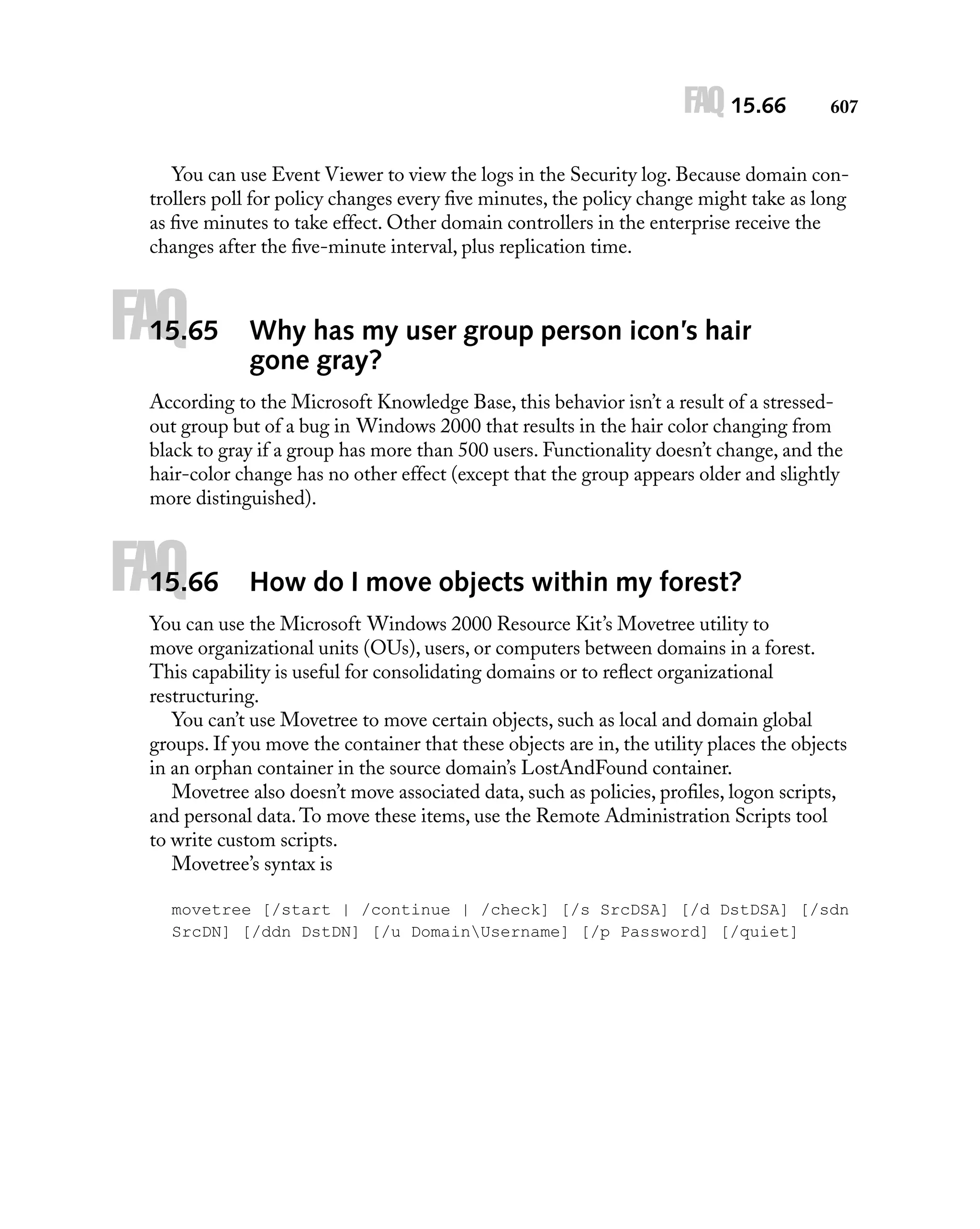 FAQ 15.66

607

You can use Event Viewer to view the logs in the Security log. Because domain controllers poll for policy changes every ﬁve minutes, the policy change might take as long
as ﬁve minutes to take effect. Other domain controllers in the enterprise receive the
changes after the ﬁve-minute interval, plus replication time.

FAQ

15.65

Why has my user group person icon’s hair
gone gray?

According to the Microsoft Knowledge Base, this behavior isn’t a result of a stressedout group but of a bug in Windows 2000 that results in the hair color changing from
black to gray if a group has more than 500 users. Functionality doesn’t change, and the
hair-color change has no other effect (except that the group appears older and slightly
more distinguished).

FAQ

15.66

How do I move objects within my forest?

You can use the Microsoft Windows 2000 Resource Kit’s Movetree utility to
move organizational units (OUs), users, or computers between domains in a forest.
This capability is useful for consolidating domains or to reﬂect organizational
restructuring.
You can’t use Movetree to move certain objects, such as local and domain global
groups. If you move the container that these objects are in, the utility places the objects
in an orphan container in the source domain’s LostAndFound container.
Movetree also doesn’t move associated data, such as policies, proﬁles, logon scripts,
and personal data. To move these items, use the Remote Administration Scripts tool
to write custom scripts.
Movetree’s syntax is
movetree [/start | /continue | /check] [/s SrcDSA] [/d DstDSA] [/sdn
SrcDN] [/ddn DstDN] [/u DomainUsername] [/p Password] [/quiet]

 