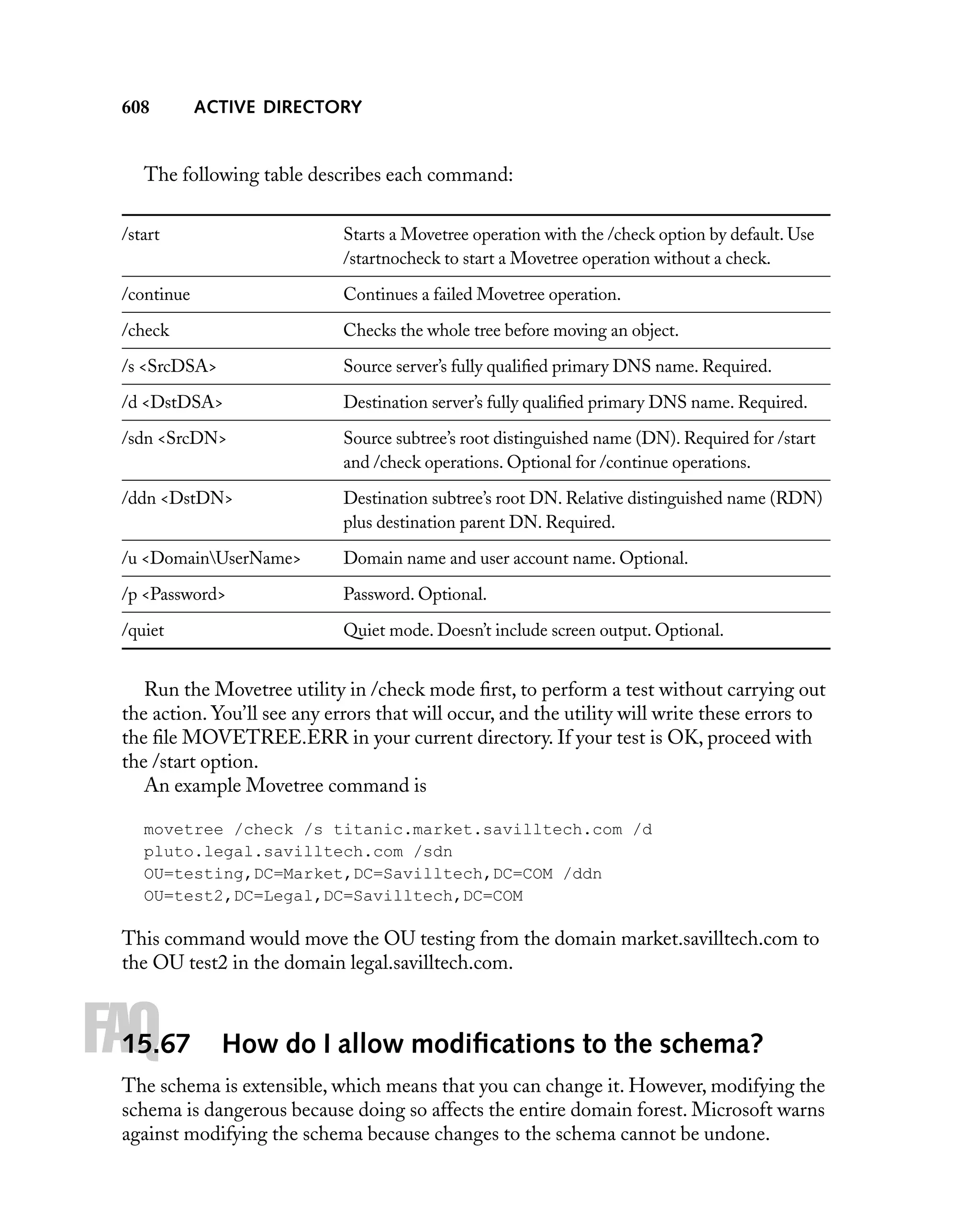 608

ACTIVE DIRECTORY

The following table describes each command:
/start

Starts a Movetree operation with the /check option by default. Use
/startnocheck to start a Movetree operation without a check.

/continue

Continues a failed Movetree operation.

/check

Checks the whole tree before moving an object.

/s <SrcDSA>

Source server’s fully qualiﬁed primary DNS name. Required.

/d <DstDSA>

Destination server’s fully qualiﬁed primary DNS name. Required.

/sdn <SrcDN>

Source subtree’s root distinguished name (DN). Required for /start
and /check operations. Optional for /continue operations.

/ddn <DstDN>

Destination subtree’s root DN. Relative distinguished name (RDN)
plus destination parent DN. Required.

/u <DomainUserName>

Domain name and user account name. Optional.

/p <Password>

Password. Optional.

/quiet

Quiet mode. Doesn’t include screen output. Optional.

Run the Movetree utility in /check mode ﬁrst, to perform a test without carrying out
the action. You’ll see any errors that will occur, and the utility will write these errors to
the ﬁle MOVETREE.ERR in your current directory. If your test is OK, proceed with
the /start option.
An example Movetree command is
movetree /check /s titanic.market.savilltech.com /d
pluto.legal.savilltech.com /sdn
OU=testing,DC=Market,DC=Savilltech,DC=COM /ddn
OU=test2,DC=Legal,DC=Savilltech,DC=COM

This command would move the OU testing from the domain market.savilltech.com to
the OU test2 in the domain legal.savilltech.com.

FAQ

15.67

How do I allow modiﬁcations to the schema?

The schema is extensible, which means that you can change it. However, modifying the
schema is dangerous because doing so affects the entire domain forest. Microsoft warns
against modifying the schema because changes to the schema cannot be undone.

 