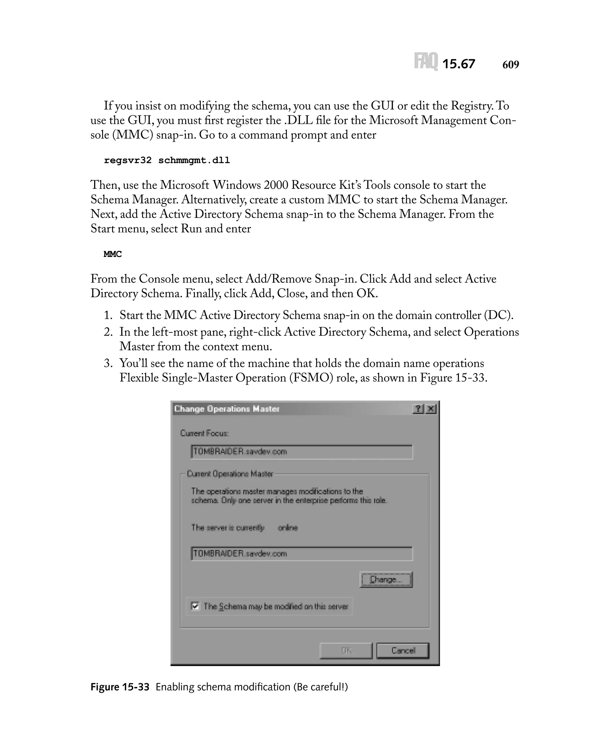 FAQ 15.67

609

If you insist on modifying the schema, you can use the GUI or edit the Registry. To
use the GUI, you must ﬁrst register the .DLL ﬁle for the Microsoft Management Console (MMC) snap-in. Go to a command prompt and enter
regsvr32 schmmgmt.dll

Then, use the Microsoft Windows 2000 Resource Kit’s Tools console to start the
Schema Manager. Alternatively, create a custom MMC to start the Schema Manager.
Next, add the Active Directory Schema snap-in to the Schema Manager. From the
Start menu, select Run and enter
MMC

From the Console menu, select Add/Remove Snap-in. Click Add and select Active
Directory Schema. Finally, click Add, Close, and then OK.
1. Start the MMC Active Directory Schema snap-in on the domain controller (DC).
2. In the left-most pane, right-click Active Directory Schema, and select Operations
Master from the context menu.
3. You’ll see the name of the machine that holds the domain name operations
Flexible Single-Master Operation (FSMO) role, as shown in Figure 15-33.

Figure 15-33 Enabling schema modiﬁcation (Be careful!)

 
