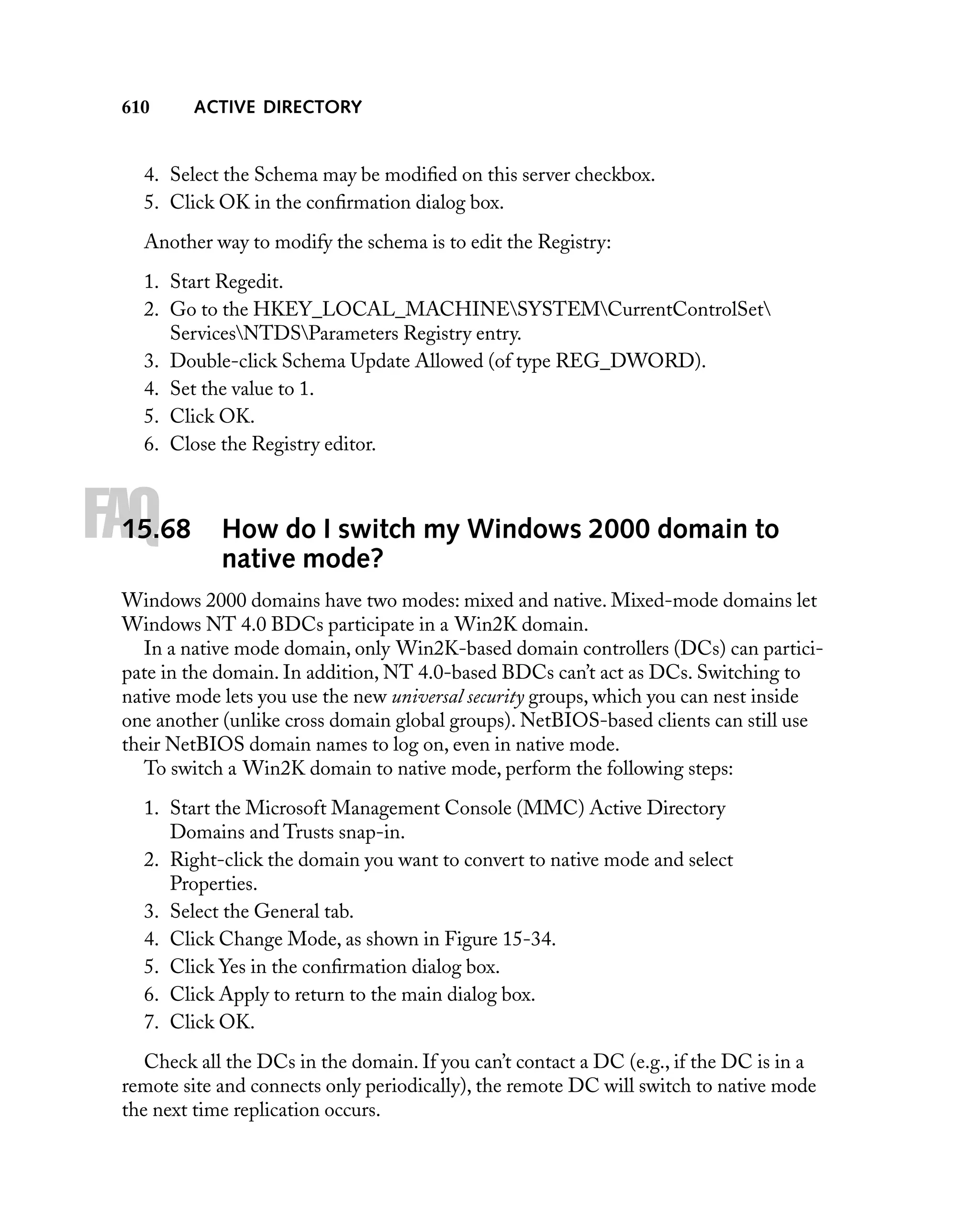 610

ACTIVE DIRECTORY

4. Select the Schema may be modiﬁed on this server checkbox.
5. Click OK in the conﬁrmation dialog box.
Another way to modify the schema is to edit the Registry:
1. Start Regedit.
2. Go to the HKEY_LOCAL_MACHINESYSTEMCurrentControlSet
ServicesNTDSParameters Registry entry.
3. Double-click Schema Update Allowed (of type REG_DWORD).
4. Set the value to 1.
5. Click OK.
6. Close the Registry editor.

FAQ

15.68

How do I switch my Windows 2000 domain to
native mode?

Windows 2000 domains have two modes: mixed and native. Mixed-mode domains let
Windows NT 4.0 BDCs participate in a Win2K domain.
In a native mode domain, only Win2K-based domain controllers (DCs) can participate in the domain. In addition, NT 4.0-based BDCs can’t act as DCs. Switching to
native mode lets you use the new universal security groups, which you can nest inside
one another (unlike cross domain global groups). NetBIOS-based clients can still use
their NetBIOS domain names to log on, even in native mode.
To switch a Win2K domain to native mode, perform the following steps:
1. Start the Microsoft Management Console (MMC) Active Directory
Domains and Trusts snap-in.
2. Right-click the domain you want to convert to native mode and select
Properties.
3. Select the General tab.
4. Click Change Mode, as shown in Figure 15-34.
5. Click Yes in the conﬁrmation dialog box.
6. Click Apply to return to the main dialog box.
7. Click OK.
Check all the DCs in the domain. If you can’t contact a DC (e.g., if the DC is in a
remote site and connects only periodically), the remote DC will switch to native mode
the next time replication occurs.

 
