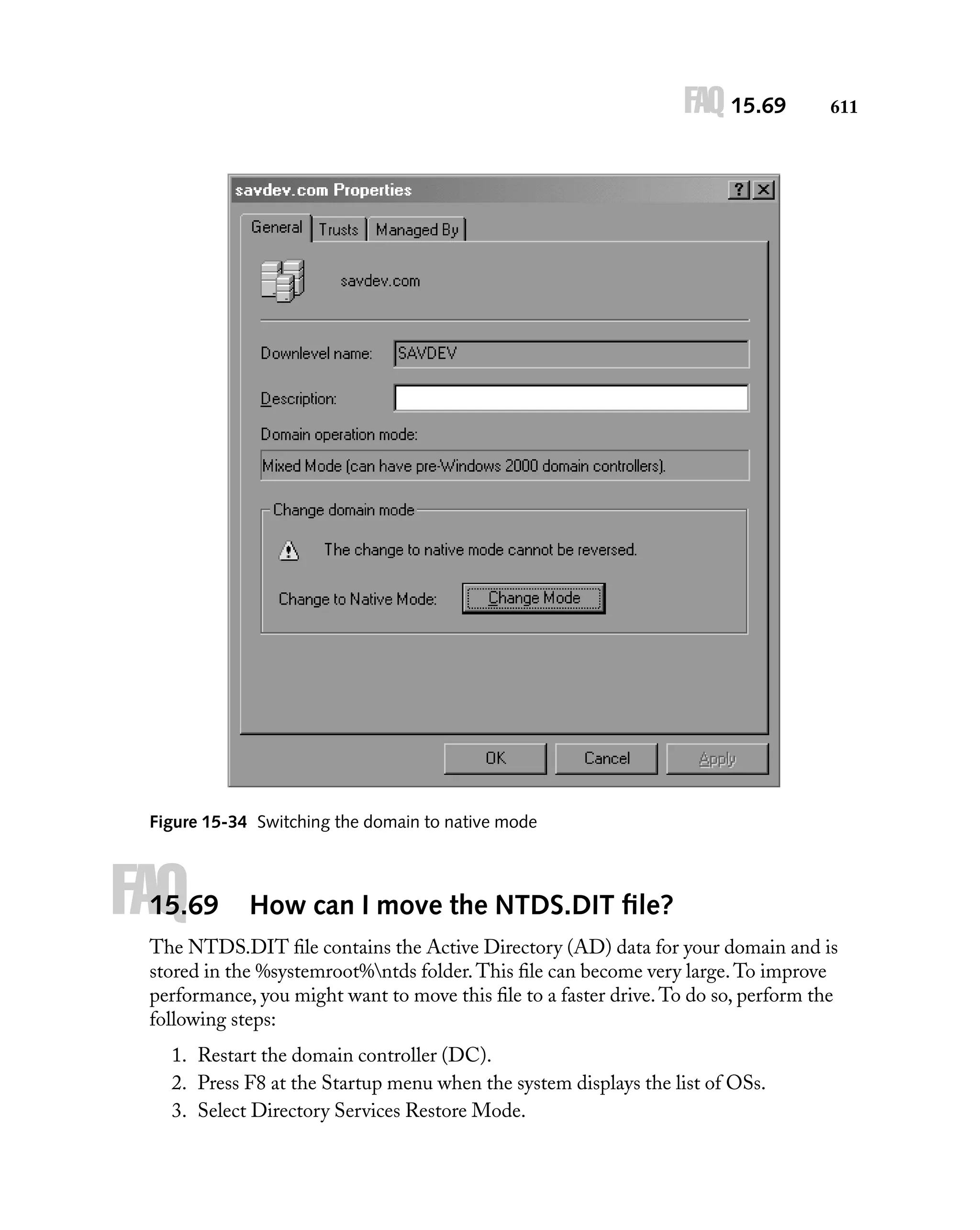 FAQ 15.69

611

Figure 15-34 Switching the domain to native mode

FAQ

15.69

How can I move the NTDS.DIT ﬁle?

The NTDS.DIT ﬁle contains the Active Directory (AD) data for your domain and is
stored in the %systemroot%ntds folder. This ﬁle can become very large. To improve
performance, you might want to move this ﬁle to a faster drive. To do so, perform the
following steps:
1. Restart the domain controller (DC).
2. Press F8 at the Startup menu when the system displays the list of OSs.
3. Select Directory Services Restore Mode.

 