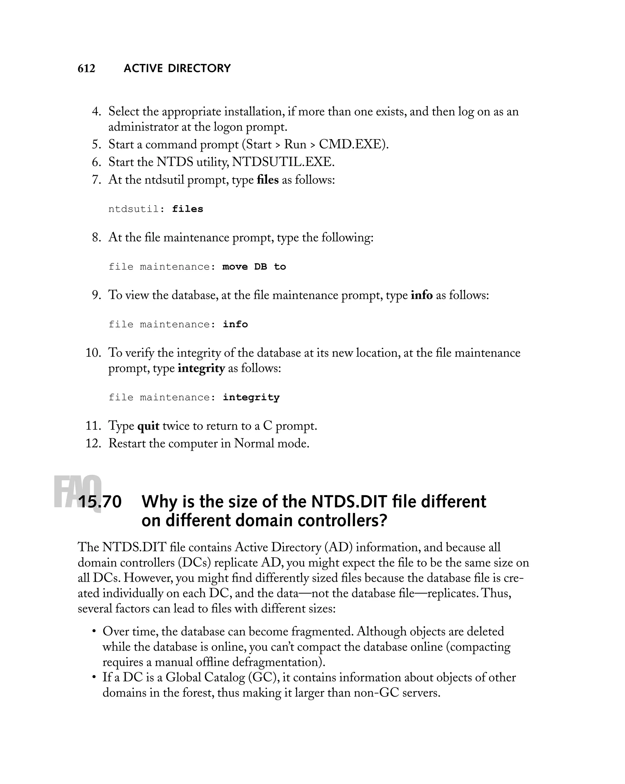 ACTIVE DIRECTORY

612

4. Select the appropriate installation, if more than one exists, and then log on as an
administrator at the logon prompt.
5. Start a command prompt (Start > Run > CMD.EXE).
6. Start the NTDS utility, NTDSUTIL.EXE.
7. At the ntdsutil prompt, type ﬁles as follows:
ntdsutil: files

8. At the ﬁle maintenance prompt, type the following:
file maintenance: move DB to

9. To view the database, at the ﬁle maintenance prompt, type info as follows:
file maintenance: info

10. To verify the integrity of the database at its new location, at the ﬁle maintenance
prompt, type integrity as follows:
file maintenance: integrity

11. Type quit twice to return to a C prompt.
12. Restart the computer in Normal mode.

FAQ

15.70

Why is the size of the NTDS.DIT ﬁle different
on different domain controllers?

The NTDS.DIT ﬁle contains Active Directory (AD) information, and because all
domain controllers (DCs) replicate AD, you might expect the ﬁle to be the same size on
all DCs. However, you might ﬁnd differently sized ﬁles because the database ﬁle is created individually on each DC, and the data—not the database ﬁle—replicates. Thus,
several factors can lead to ﬁles with different sizes:
• Over time, the database can become fragmented. Although objects are deleted
while the database is online, you can’t compact the database online (compacting
requires a manual ofﬂine defragmentation).
• If a DC is a Global Catalog (GC), it contains information about objects of other
domains in the forest, thus making it larger than non-GC servers.

 