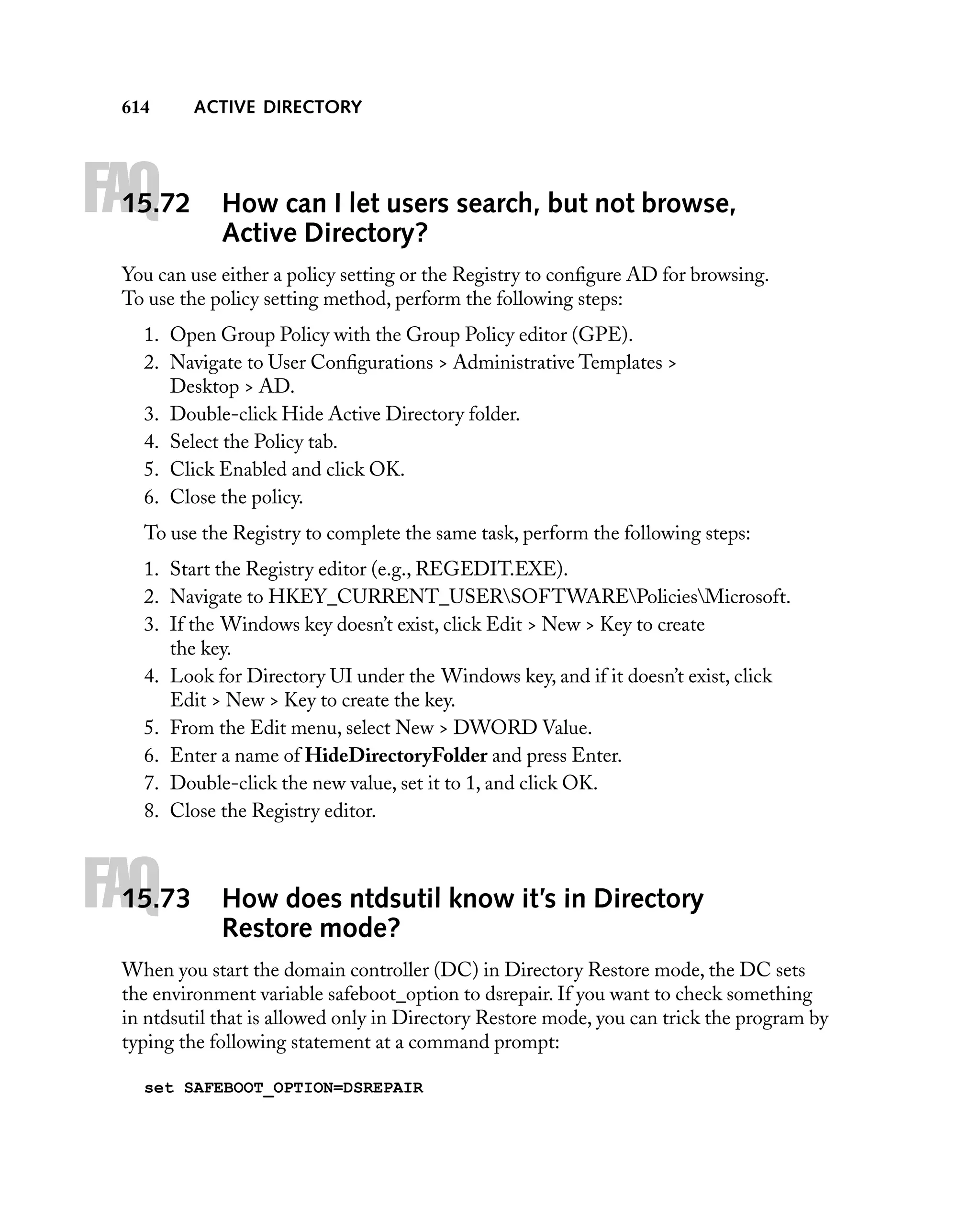 614

FAQ

15.72

ACTIVE DIRECTORY

How can I let users search, but not browse,
Active Directory?

You can use either a policy setting or the Registry to conﬁgure AD for browsing.
To use the policy setting method, perform the following steps:
1. Open Group Policy with the Group Policy editor (GPE).
2. Navigate to User Conﬁgurations > Administrative Templates >
Desktop > AD.
3. Double-click Hide Active Directory folder.
4. Select the Policy tab.
5. Click Enabled and click OK.
6. Close the policy.
To use the Registry to complete the same task, perform the following steps:
1. Start the Registry editor (e.g., REGEDIT.EXE).
2. Navigate to HKEY_CURRENT_USERSOFTWAREPoliciesMicrosoft.
3. If the Windows key doesn’t exist, click Edit > New > Key to create
the key.
4. Look for Directory UI under the Windows key, and if it doesn’t exist, click
Edit > New > Key to create the key.
5. From the Edit menu, select New > DWORD Value.
6. Enter a name of HideDirectoryFolder and press Enter.
7. Double-click the new value, set it to 1, and click OK.
8. Close the Registry editor.

FAQ

15.73

How does ntdsutil know it’s in Directory
Restore mode?

When you start the domain controller (DC) in Directory Restore mode, the DC sets
the environment variable safeboot_option to dsrepair. If you want to check something
in ntdsutil that is allowed only in Directory Restore mode, you can trick the program by
typing the following statement at a command prompt:
set SAFEBOOT_OPTION=DSREPAIR

 