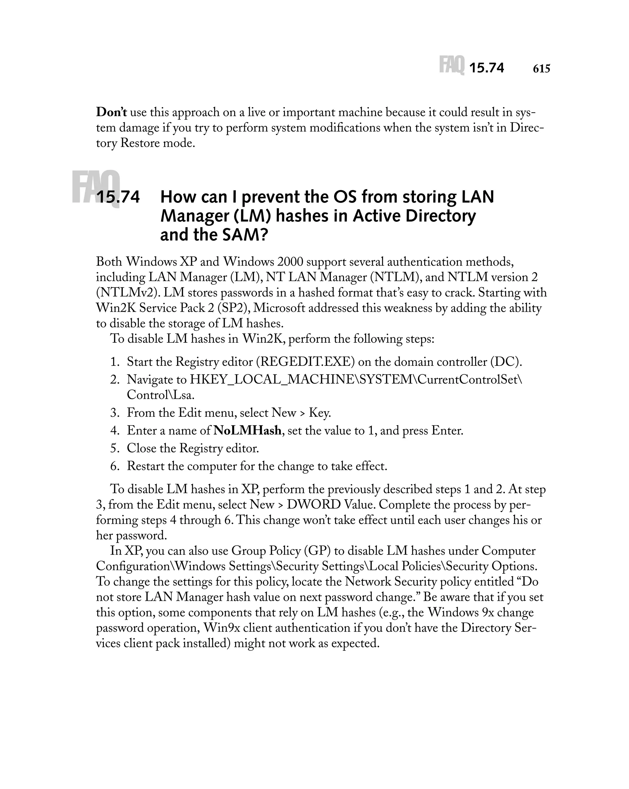 FAQ 15.74

615

Don’t use this approach on a live or important machine because it could result in system damage if you try to perform system modiﬁcations when the system isn’t in Directory Restore mode.

FAQ

15.74

How can I prevent the OS from storing LAN
Manager (LM) hashes in Active Directory
and the SAM?

Both Windows XP and Windows 2000 support several authentication methods,
including LAN Manager (LM), NT LAN Manager (NTLM), and NTLM version 2
(NTLMv2). LM stores passwords in a hashed format that’s easy to crack. Starting with
Win2K Service Pack 2 (SP2), Microsoft addressed this weakness by adding the ability
to disable the storage of LM hashes.
To disable LM hashes in Win2K, perform the following steps:
1. Start the Registry editor (REGEDIT.EXE) on the domain controller (DC).
2. Navigate to HKEY_LOCAL_MACHINESYSTEMCurrentControlSet
ControlLsa.
3. From the Edit menu, select New > Key.
4. Enter a name of NoLMHash, set the value to 1, and press Enter.
5. Close the Registry editor.
6. Restart the computer for the change to take effect.
To disable LM hashes in XP, perform the previously described steps 1 and 2. At step
3, from the Edit menu, select New > DWORD Value. Complete the process by performing steps 4 through 6. This change won’t take effect until each user changes his or
her password.
In XP, you can also use Group Policy (GP) to disable LM hashes under Computer
ConﬁgurationWindows SettingsSecurity SettingsLocal PoliciesSecurity Options.
To change the settings for this policy, locate the Network Security policy entitled “Do
not store LAN Manager hash value on next password change.” Be aware that if you set
this option, some components that rely on LM hashes (e.g., the Windows 9x change
password operation, Win9x client authentication if you don’t have the Directory Services client pack installed) might not work as expected.

 
