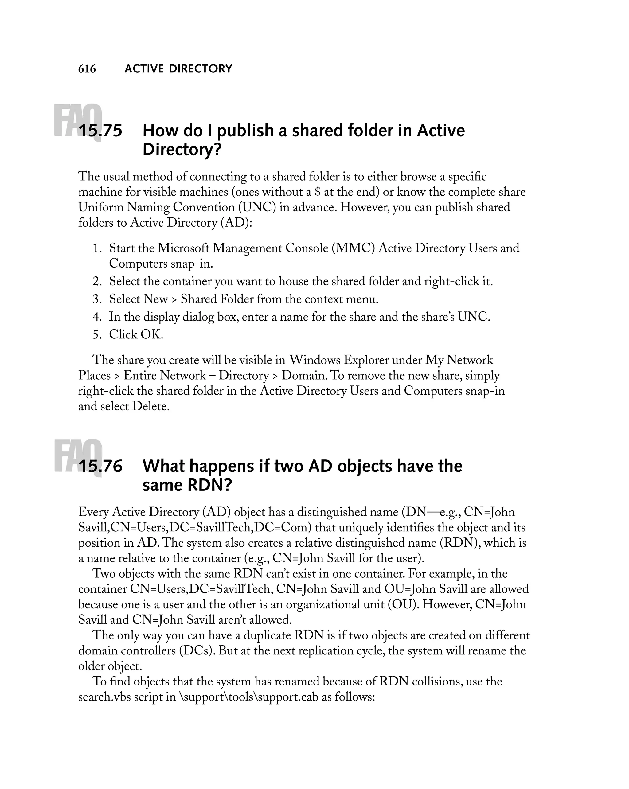 616

FAQ

15.75

ACTIVE DIRECTORY

How do I publish a shared folder in Active
Directory?

The usual method of connecting to a shared folder is to either browse a speciﬁc
machine for visible machines (ones without a $ at the end) or know the complete share
Uniform Naming Convention (UNC) in advance. However, you can publish shared
folders to Active Directory (AD):
1. Start the Microsoft Management Console (MMC) Active Directory Users and
Computers snap-in.
2. Select the container you want to house the shared folder and right-click it.
3. Select New > Shared Folder from the context menu.
4. In the display dialog box, enter a name for the share and the share’s UNC.
5. Click OK.
The share you create will be visible in Windows Explorer under My Network
Places > Entire Network – Directory > Domain. To remove the new share, simply
right-click the shared folder in the Active Directory Users and Computers snap-in
and select Delete.

FAQ

15.76

What happens if two AD objects have the
same RDN?

Every Active Directory (AD) object has a distinguished name (DN—e.g., CN=John
Savill,CN=Users,DC=SavillTech,DC=Com) that uniquely identiﬁes the object and its
position in AD. The system also creates a relative distinguished name (RDN), which is
a name relative to the container (e.g., CN=John Savill for the user).
Two objects with the same RDN can’t exist in one container. For example, in the
container CN=Users,DC=SavillTech, CN=John Savill and OU=John Savill are allowed
because one is a user and the other is an organizational unit (OU). However, CN=John
Savill and CN=John Savill aren’t allowed.
The only way you can have a duplicate RDN is if two objects are created on different
domain controllers (DCs). But at the next replication cycle, the system will rename the
older object.
To ﬁnd objects that the system has renamed because of RDN collisions, use the
search.vbs script in supporttoolssupport.cab as follows:

 