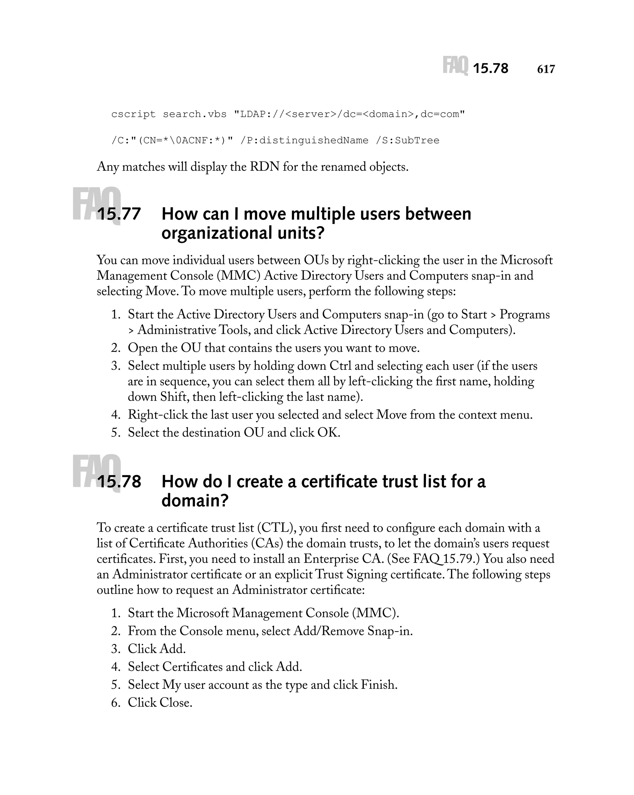 FAQ 15.78

617

cscript search.vbs "LDAP://<server>/dc=<domain>,dc=com"
/C:"(CN=*0ACNF:*)" /P:distinguishedName /S:SubTree

Any matches will display the RDN for the renamed objects.

FAQ

15.77

How can I move multiple users between
organizational units?

You can move individual users between OUs by right-clicking the user in the Microsoft
Management Console (MMC) Active Directory Users and Computers snap-in and
selecting Move. To move multiple users, perform the following steps:
1. Start the Active Directory Users and Computers snap-in (go to Start > Programs
> Administrative Tools, and click Active Directory Users and Computers).
2. Open the OU that contains the users you want to move.
3. Select multiple users by holding down Ctrl and selecting each user (if the users
are in sequence, you can select them all by left-clicking the ﬁrst name, holding
down Shift, then left-clicking the last name).
4. Right-click the last user you selected and select Move from the context menu.
5. Select the destination OU and click OK.

FAQ

15.78

How do I create a certiﬁcate trust list for a
domain?

To create a certiﬁcate trust list (CTL), you ﬁrst need to conﬁgure each domain with a
list of Certiﬁcate Authorities (CAs) the domain trusts, to let the domain’s users request
certiﬁcates. First, you need to install an Enterprise CA. (See FAQ 15.79.) You also need
an Administrator certiﬁcate or an explicit Trust Signing certiﬁcate. The following steps
outline how to request an Administrator certiﬁcate:
1.
2.
3.
4.
5.
6.

Start the Microsoft Management Console (MMC).
From the Console menu, select Add/Remove Snap-in.
Click Add.
Select Certiﬁcates and click Add.
Select My user account as the type and click Finish.
Click Close.

 