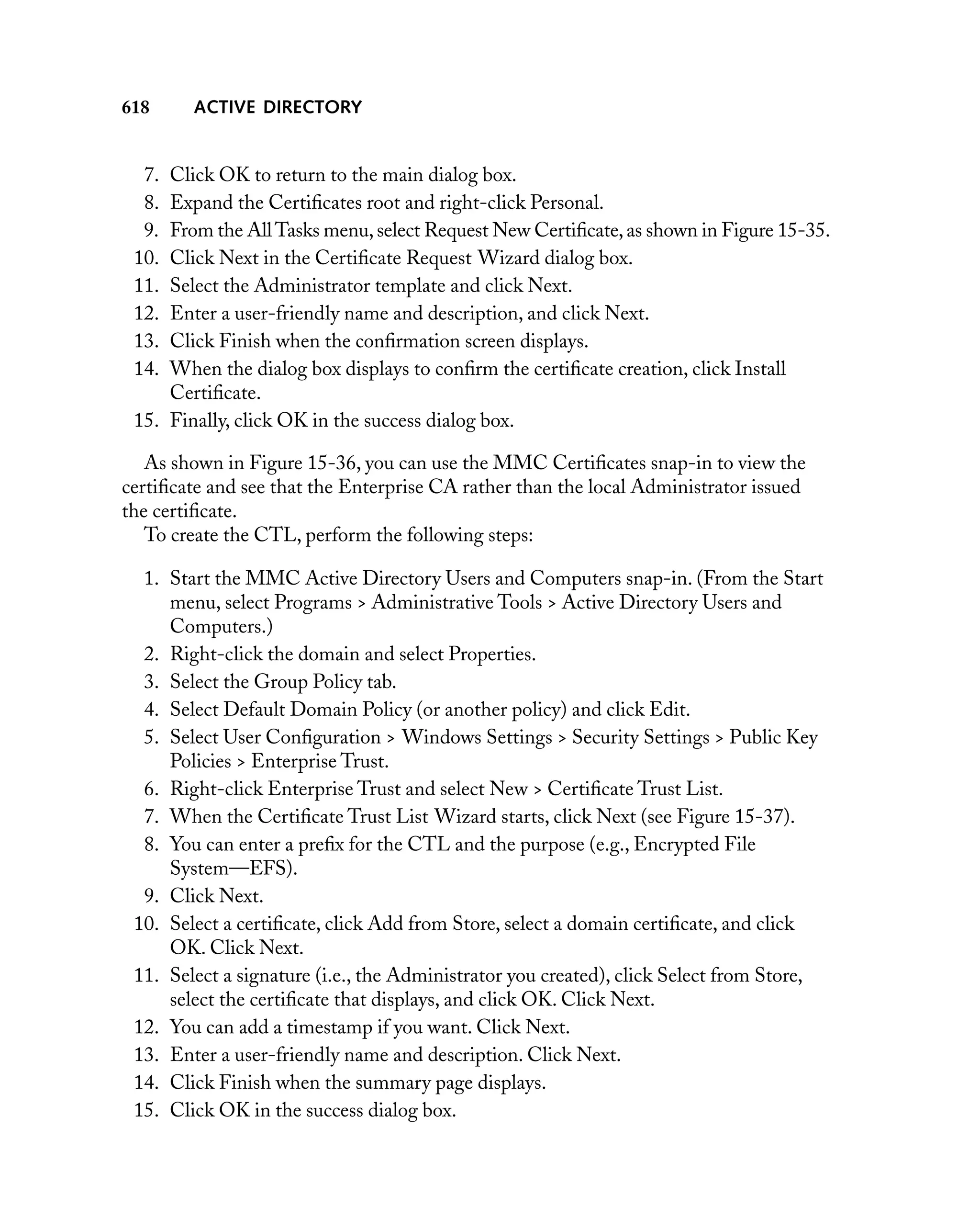 618

ACTIVE DIRECTORY

7.
8.
9.
10.
11.
12.
13.
14.

Click OK to return to the main dialog box.
Expand the Certiﬁcates root and right-click Personal.
From the All Tasks menu, select Request New Certiﬁcate, as shown in Figure 15-35.
Click Next in the Certiﬁcate Request Wizard dialog box.
Select the Administrator template and click Next.
Enter a user-friendly name and description, and click Next.
Click Finish when the conﬁrmation screen displays.
When the dialog box displays to conﬁrm the certiﬁcate creation, click Install
Certiﬁcate.
15. Finally, click OK in the success dialog box.
As shown in Figure 15-36, you can use the MMC Certiﬁcates snap-in to view the
certiﬁcate and see that the Enterprise CA rather than the local Administrator issued
the certiﬁcate.
To create the CTL, perform the following steps:
1. Start the MMC Active Directory Users and Computers snap-in. (From the Start
menu, select Programs > Administrative Tools > Active Directory Users and
Computers.)
2. Right-click the domain and select Properties.
3. Select the Group Policy tab.
4. Select Default Domain Policy (or another policy) and click Edit.
5. Select User Conﬁguration > Windows Settings > Security Settings > Public Key
Policies > Enterprise Trust.
6. Right-click Enterprise Trust and select New > Certiﬁcate Trust List.
7. When the Certiﬁcate Trust List Wizard starts, click Next (see Figure 15-37).
8. You can enter a preﬁx for the CTL and the purpose (e.g., Encrypted File
System—EFS).
9. Click Next.
10. Select a certiﬁcate, click Add from Store, select a domain certiﬁcate, and click
OK. Click Next.
11. Select a signature (i.e., the Administrator you created), click Select from Store,
select the certiﬁcate that displays, and click OK. Click Next.
12. You can add a timestamp if you want. Click Next.
13. Enter a user-friendly name and description. Click Next.
14. Click Finish when the summary page displays.
15. Click OK in the success dialog box.

 