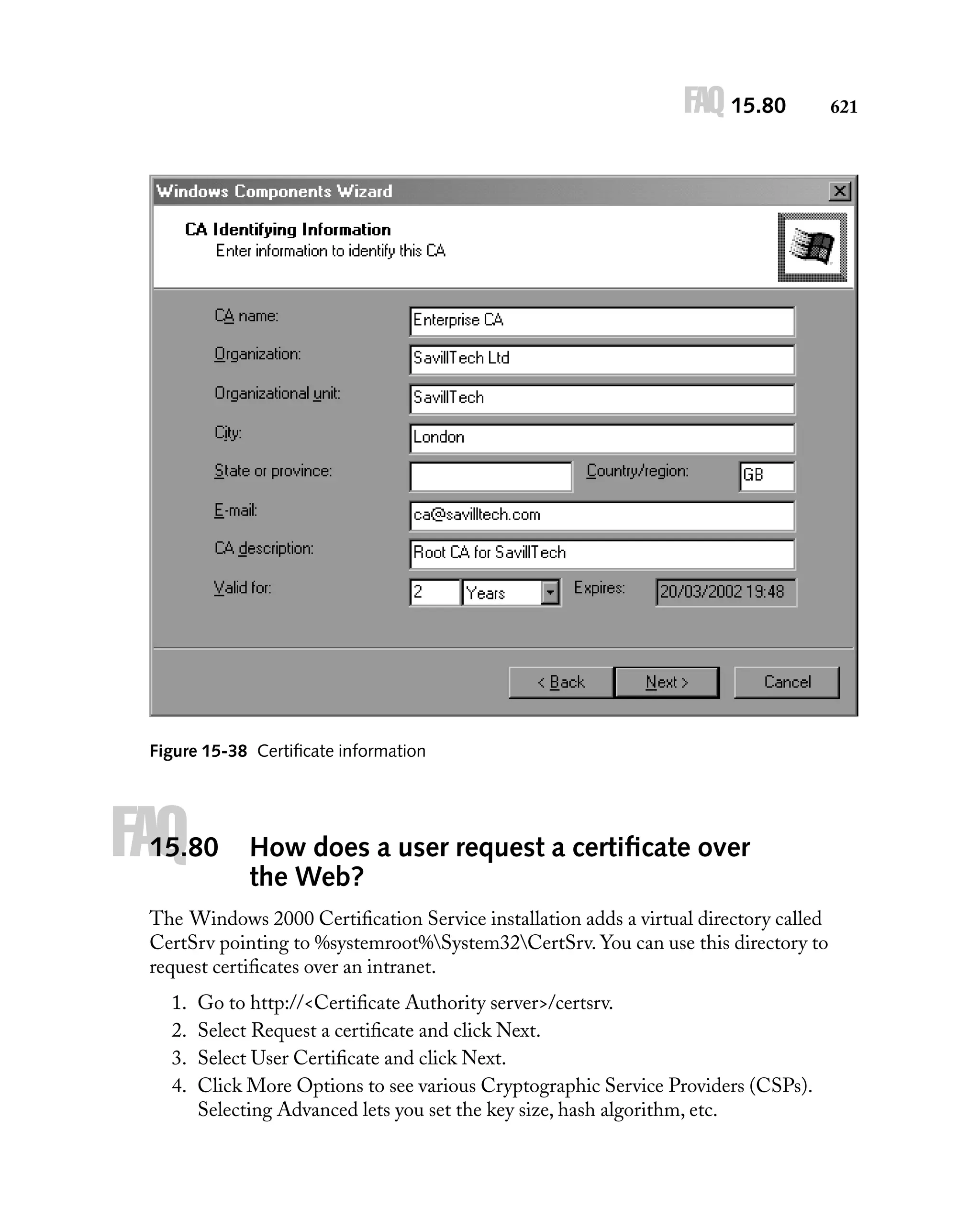 FAQ 15.80

Figure 15-38 Certiﬁcate information

FAQ

15.80

How does a user request a certiﬁcate over
the Web?

The Windows 2000 Certiﬁcation Service installation adds a virtual directory called
CertSrv pointing to %systemroot%System32CertSrv. You can use this directory to
request certiﬁcates over an intranet.
1.
2.
3.
4.

Go to http://<Certiﬁcate Authority server>/certsrv.
Select Request a certiﬁcate and click Next.
Select User Certiﬁcate and click Next.
Click More Options to see various Cryptographic Service Providers (CSPs).
Selecting Advanced lets you set the key size, hash algorithm, etc.

621

 