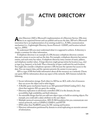 15

ACTIVE DIRECTORY

A

ctive Directory (AD) is Microsoft’s implementation of a Directory Service. DSs store
data in an organized format and can publish and access the data. AD isn’t a Microsoft
innovation but is an implementation of an existing model (i.e., X.500), communication
mechanism (i.e., Lightweight Directory Access Protocol—LDAP), and location technology (i.e., DNS).
To understand AD, you must understand what it is supposed to achieve. A directory is
simply a container for other information.
A telephone directory is an example of a DS, because a telephone directory contains
data and a means to access and use the data. For example, a telephone directory has various
entries, and each entry has values. A telephone directory entry consists of name, address,
and telephone number values. A large directory might group entries by location (e.g., city)
or type (e.g., lawyers), or by both. Thus a hierarchy of types could exist for each location.
You might also consider a telephone operator a DS, because the operator has access to the
data. You can request data, and the operator presents the answer to your query.
AD is a type of DS that holds information about all the resources on a network. Clients
can query AD for information about any aspect of the network. AD’s features include the
following.
• Secure information storage. Each object in AD has an ACL with a list of resources
that can access the object and to what degree.
• A ﬂexible query mechanism based on an AD-generated Global Catalog (GC). Any
client that supports AD can query the catalog.
• Directory replication to all domain controllers (DCs) in the domain, for easy
accessibility, high availability, and fault tolerance.
• An extensible design that lets you add new object types or build on existing objects. For
example, you could add a salary attribute to the user object.
• Multiple-protocol communication. AD’s X.500 foundation lets you communicate over
various protocols, such as LDAPv2, LDAPv3, and HTTP.
• DNS rather than NetBIOS names for DC naming and location.
• Directory information partitioned by domain to avoid replicating an excessive amount
of information.
529

 