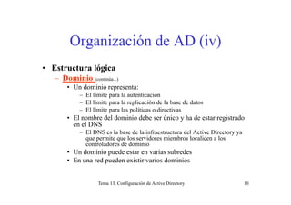 Organización de AD (iv)
• Estructura lógica
– Dominio (continúa )Dominio (continúa...)
• Un dominio representa:
– El límite para la autenticación
El límite para la replicación de la base de datos– El límite para la replicación de la base de datos
– El límite para las políticas o directivas
• El nombre del dominio debe ser único y ha de estar registrado
en el DNSen el DNS
– El DNS es la base de la infraestructura del Active Directory ya
que permite que los servidores miembros localicen a los
controladores de dominio
• Un dominio puede estar en varias subredes
• En una red pueden existir varios dominios
Tema 13. Configuración de Active Directory 10
 