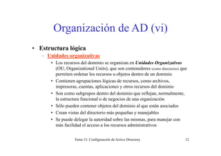 O i ió d AD ( i)Organización de AD (vi)
• Estructura lógica
– Unidades organizativas
• Los recursos del dominio se organizan en Unidades Organizativas
(OU, Organizational Units), que son contenedores (como directorios) que
permiten ordenar los recursos u objetos dentro de un dominio
• Contienen agrupaciones lógicas de recursos, como archivos,
impresoras, cuentas, aplicaciones y otros recursos del dominio
• Son como subgrupos dentro del dominio que reflejan, normalmente,g p q j
la estructura funcional o de negocios de una organización
• Sólo pueden contener objetos del dominio al que están asociados
• Crean vistas del directorio más pequeñas y manejablesCrean vistas del directorio más pequeñas y manejables
• Se puede delegar la autoridad sobre las mismas, para manejar con
más facilidad el acceso a los recursos administrativos
Tema 13. Configuración de Active Directory 12
 