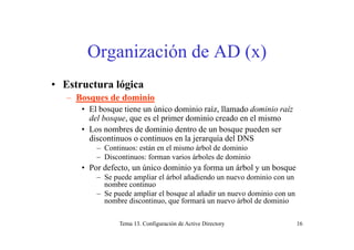 Organización de AD (x)
• Estructura lógica
Bosques de dominio– Bosques de dominio
• El bosque tiene un único dominio raíz, llamado dominio raíz
del bosque, que es el primer dominio creado en el mismo
• Los nombres de dominio dentro de un bosque pueden ser
discontinuos o continuos en la jerarquía del DNS
– Continuos: están en el mismo árbol de dominio
– Discontinuos: forman varios árboles de dominio
• Por defecto, un único dominio ya forma un árbol y un bosque
– Se puede ampliar el árbol añadiendo un nuevo dominio con un
b inombre continuo
– Se puede ampliar el bosque al añadir un nuevo dominio con un
nombre discontinuo, que formará un nuevo árbol de dominio
Tema 13. Configuración de Active Directory 16
 